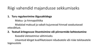 Riigi vahendid majandusse sekkumiseks
1. Turu reguleerimine õigusaktidega
Maksu- ja hinnapoliitika
Madalad maksud ja vabalt kujunevad hinnad soodustavad
ettevõtlust.
2. Teatud äritegevuse litsentsimine või piirnormide kehtestamine
Kvoodid ületootmise vältimiseks
Litsentsid kõrget kvalifikatsiooni nõudvatele või riske tekitavatele
tegevustele
 
