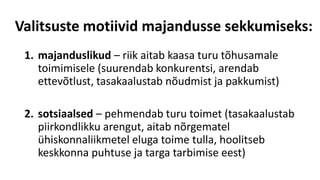 Valitsuste motiivid majandusse sekkumiseks:
1. majanduslikud – riik aitab kaasa turu tõhusamale
toimimisele (suurendab konkurentsi, arendab
ettevõtlust, tasakaalustab nõudmist ja pakkumist)
2. sotsiaalsed – pehmendab turu toimet (tasakaalustab
piirkondlikku arengut, aitab nõrgematel
ühiskonnaliikmetel eluga toime tulla, hoolitseb
keskkonna puhtuse ja targa tarbimise eest)
 