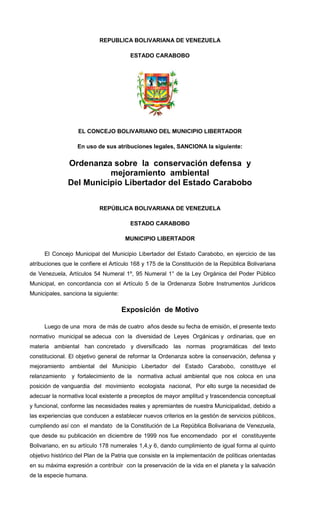 REPUBLICA BOLIVARIANA DE VENEZUELA
ESTADO CARABOBO
EL CONCEJO BOLIVARIANO DEL MUNICIPIO LIBERTADOR
En uso de sus atribuciones legales, SANCIONA la siguiente:
Ordenanza sobre la conservación defensa y
mejoramiento ambiental
Del Municipio Libertador del Estado Carabobo
REPÚBLICA BOLIVARIANA DE VENEZUELA
ESTADO CARABOBO
MUNICIPIO LIBERTADOR
El Concejo Municipal del Municipio Libertador del Estado Carabobo, en ejercicio de las
atribuciones que le confiere el Artículo 168 y 175 de la Constitución de la República Bolivariana
de Venezuela, Artículos 54 Numeral 1º, 95 Numeral 1° de la Ley Orgánica del Poder Público
Municipal, en concordancia con el Artículo 5 de la Ordenanza Sobre Instrumentos Jurídicos
Municipales, sanciona la siguiente:
Exposición de Motivo
Luego de una mora de más de cuatro años desde su fecha de emisión, el presente texto
normativo municipal se adecua con la diversidad de Leyes Orgánicas y ordinarias, que en
materia ambiental han concretado y diversificado las normas programáticas del texto
constitucional. El objetivo general de reformar la Ordenanza sobre la conservación, defensa y
mejoramiento ambiental del Municipio Libertador del Estado Carabobo, constituye el
relanzamiento y fortalecimiento de la normativa actual ambiental que nos coloca en una
posición de vanguardia del movimiento ecologista nacional, Por ello surge la necesidad de
adecuar la normativa local existente a preceptos de mayor amplitud y trascendencia conceptual
y funcional, conforme las necesidades reales y apremiantes de nuestra Municipalidad, debido a
las experiencias que conducen a establecer nuevos criterios en la gestión de servicios públicos,
cumpliendo así con el mandato de la Constitución de La República Bolivariana de Venezuela,
que desde su publicación en diciembre de 1999 nos fue encomendado por el constituyente
Bolivariano, en su artículo 178 numerales 1,4,y 6, dando cumplimiento de igual forma al quinto
objetivo histórico del Plan de la Patria que consiste en la implementación de políticas orientadas
en su máxima expresión a contribuir con la preservación de la vida en el planeta y la salvación
de la especie humana.
 