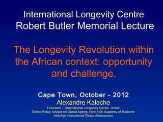 International Longevity Centre
Robert Butler Memorial Lecture

The Longevity Revolution within
the African context: opportunity
         and challenge.

       Cape Town, October - 2012
            Alexandre Kalache
               President - International Longevity Centre - Brazil
    Senior Policy Advisor on Global Ageing, New York Academy of Medicine
                   HelpAge International Global Ambassador
 