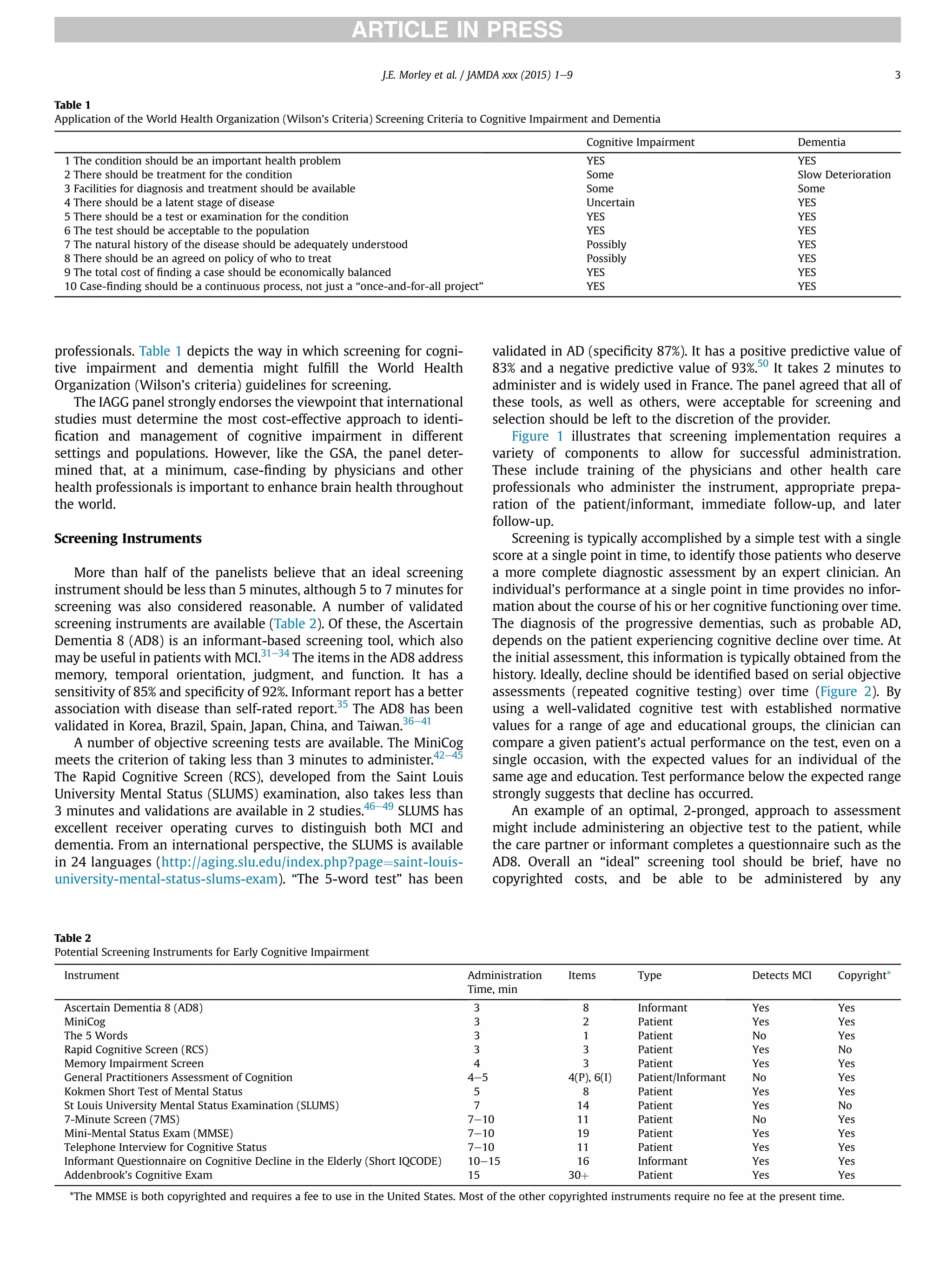 professionals. Table 1 depicts the way in which screening for cogni-
tive impairment and dementia might fulﬁll the World Health
Organization (Wilson’s criteria) guidelines for screening.
The IAGG panel strongly endorses the viewpoint that international
studies must determine the most cost-effective approach to identi-
ﬁcation and management of cognitive impairment in different
settings and populations. However, like the GSA, the panel deter-
mined that, at a minimum, case-ﬁnding by physicians and other
health professionals is important to enhance brain health throughout
the world.
Screening Instruments
More than half of the panelists believe that an ideal screening
instrument should be less than 5 minutes, although 5 to 7 minutes for
screening was also considered reasonable. A number of validated
screening instruments are available (Table 2). Of these, the Ascertain
Dementia 8 (AD8) is an informant-based screening tool, which also
may be useful in patients with MCI.31e34
The items in the AD8 address
memory, temporal orientation, judgment, and function. It has a
sensitivity of 85% and speciﬁcity of 92%. Informant report has a better
association with disease than self-rated report.35
The AD8 has been
validated in Korea, Brazil, Spain, Japan, China, and Taiwan.36e41
A number of objective screening tests are available. The MiniCog
meets the criterion of taking less than 3 minutes to administer.42e45
The Rapid Cognitive Screen (RCS), developed from the Saint Louis
University Mental Status (SLUMS) examination, also takes less than
3 minutes and validations are available in 2 studies.46e49
SLUMS has
excellent receiver operating curves to distinguish both MCI and
dementia. From an international perspective, the SLUMS is available
in 24 languages (http://aging.slu.edu/index.php?page¼saint-louis-
university-mental-status-slums-exam). “The 5-word test” has been
validated in AD (speciﬁcity 87%). It has a positive predictive value of
83% and a negative predictive value of 93%.50
It takes 2 minutes to
administer and is widely used in France. The panel agreed that all of
these tools, as well as others, were acceptable for screening and
selection should be left to the discretion of the provider.
Figure 1 illustrates that screening implementation requires a
variety of components to allow for successful administration.
These include training of the physicians and other health care
professionals who administer the instrument, appropriate prepa-
ration of the patient/informant, immediate follow-up, and later
follow-up.
Screening is typically accomplished by a simple test with a single
score at a single point in time, to identify those patients who deserve
a more complete diagnostic assessment by an expert clinician. An
individual’s performance at a single point in time provides no infor-
mation about the course of his or her cognitive functioning over time.
The diagnosis of the progressive dementias, such as probable AD,
depends on the patient experiencing cognitive decline over time. At
the initial assessment, this information is typically obtained from the
history. Ideally, decline should be identiﬁed based on serial objective
assessments (repeated cognitive testing) over time (Figure 2). By
using a well-validated cognitive test with established normative
values for a range of age and educational groups, the clinician can
compare a given patient’s actual performance on the test, even on a
single occasion, with the expected values for an individual of the
same age and education. Test performance below the expected range
strongly suggests that decline has occurred.
An example of an optimal, 2-pronged, approach to assessment
might include administering an objective test to the patient, while
the care partner or informant completes a questionnaire such as the
AD8. Overall an “ideal” screening tool should be brief, have no
copyrighted costs, and be able to be administered by any
Table 1
Application of the World Health Organization (Wilson’s Criteria) Screening Criteria to Cognitive Impairment and Dementia
Cognitive Impairment Dementia
1 The condition should be an important health problem YES YES
2 There should be treatment for the condition Some Slow Deterioration
3 Facilities for diagnosis and treatment should be available Some Some
4 There should be a latent stage of disease Uncertain YES
5 There should be a test or examination for the condition YES YES
6 The test should be acceptable to the population YES YES
7 The natural history of the disease should be adequately understood Possibly YES
8 There should be an agreed on policy of who to treat Possibly YES
9 The total cost of ﬁnding a case should be economically balanced YES YES
10 Case-ﬁnding should be a continuous process, not just a “once-and-for-all project” YES YES
Table 2
Potential Screening Instruments for Early Cognitive Impairment
Instrument Administration
Time, min
Items Type Detects MCI Copyright*
Ascertain Dementia 8 (AD8) 3 8 Informant Yes Yes
MiniCog 3 2 Patient Yes Yes
The 5 Words 3 1 Patient No Yes
Rapid Cognitive Screen (RCS) 3 3 Patient Yes No
Memory Impairment Screen 4 3 Patient Yes Yes
General Practitioners Assessment of Cognition 4e5 4(P), 6(I) Patient/Informant No Yes
Kokmen Short Test of Mental Status 5 8 Patient Yes Yes
St Louis University Mental Status Examination (SLUMS) 7 14 Patient Yes No
7-Minute Screen (7MS) 7e10 11 Patient No Yes
Mini-Mental Status Exam (MMSE) 7e10 19 Patient Yes Yes
Telephone Interview for Cognitive Status 7e10 11 Patient Yes Yes
Informant Questionnaire on Cognitive Decline in the Elderly (Short IQCODE) 10e15 16 Informant Yes Yes
Addenbrook’s Cognitive Exam 15 30þ Patient Yes Yes
*The MMSE is both copyrighted and requires a fee to use in the United States. Most of the other copyrighted instruments require no fee at the present time.
J.E. Morley et al. / JAMDA xxx (2015) 1e9 3
 