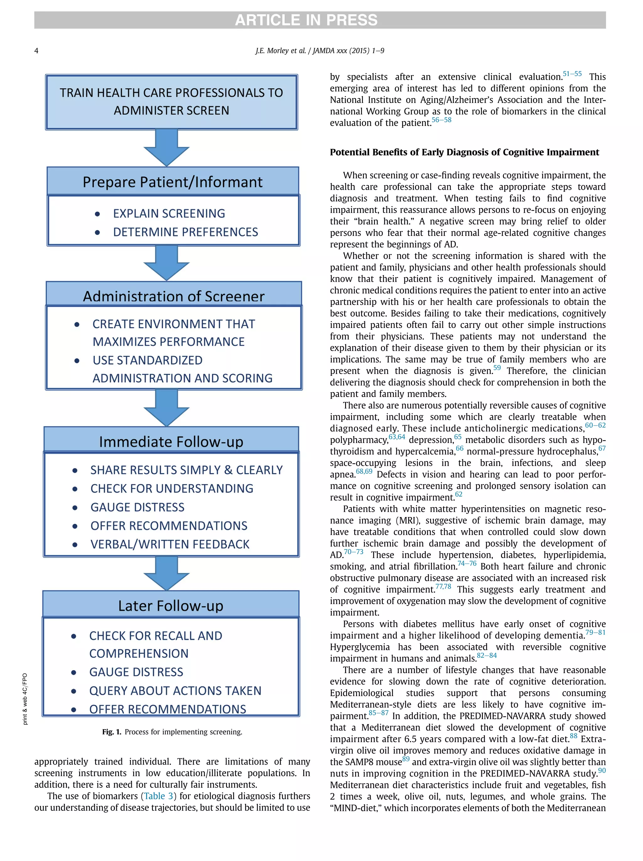 appropriately trained individual. There are limitations of many
screening instruments in low education/illiterate populations. In
addition, there is a need for culturally fair instruments.
The use of biomarkers (Table 3) for etiological diagnosis furthers
our understanding of disease trajectories, but should be limited to use
by specialists after an extensive clinical evaluation.51e55
This
emerging area of interest has led to different opinions from the
National Institute on Aging/Alzheimer’s Association and the Inter-
national Working Group as to the role of biomarkers in the clinical
evaluation of the patient.56e58
Potential Beneﬁts of Early Diagnosis of Cognitive Impairment
When screening or case-ﬁnding reveals cognitive impairment, the
health care professional can take the appropriate steps toward
diagnosis and treatment. When testing fails to ﬁnd cognitive
impairment, this reassurance allows persons to re-focus on enjoying
their “brain health.” A negative screen may bring relief to older
persons who fear that their normal age-related cognitive changes
represent the beginnings of AD.
Whether or not the screening information is shared with the
patient and family, physicians and other health professionals should
know that their patient is cognitively impaired. Management of
chronic medical conditions requires the patient to enter into an active
partnership with his or her health care professionals to obtain the
best outcome. Besides failing to take their medications, cognitively
impaired patients often fail to carry out other simple instructions
from their physicians. These patients may not understand the
explanation of their disease given to them by their physician or its
implications. The same may be true of family members who are
present when the diagnosis is given.59
Therefore, the clinician
delivering the diagnosis should check for comprehension in both the
patient and family members.
There also are numerous potentially reversible causes of cognitive
impairment, including some which are clearly treatable when
diagnosed early. These include anticholinergic medications,60e62
polypharmacy,63,64
depression,65
metabolic disorders such as hypo-
thyroidism and hypercalcemia,66
normal-pressure hydrocephalus,67
space-occupying lesions in the brain, infections, and sleep
apnea.68,69
Defects in vision and hearing can lead to poor perfor-
mance on cognitive screening and prolonged sensory isolation can
result in cognitive impairment.62
Patients with white matter hyperintensities on magnetic reso-
nance imaging (MRI), suggestive of ischemic brain damage, may
have treatable conditions that when controlled could slow down
further ischemic brain damage and possibly the development of
AD.70e73
These include hypertension, diabetes, hyperlipidemia,
smoking, and atrial ﬁbrillation.74e76
Both heart failure and chronic
obstructive pulmonary disease are associated with an increased risk
of cognitive impairment.77,78
This suggests early treatment and
improvement of oxygenation may slow the development of cognitive
impairment.
Persons with diabetes mellitus have early onset of cognitive
impairment and a higher likelihood of developing dementia.79e81
Hyperglycemia has been associated with reversible cognitive
impairment in humans and animals.82e84
There are a number of lifestyle changes that have reasonable
evidence for slowing down the rate of cognitive deterioration.
Epidemiological studies support that persons consuming
Mediterranean-style diets are less likely to have cognitive im-
pairment.85e87
In addition, the PREDIMED-NAVARRA study showed
that a Mediterranean diet slowed the development of cognitive
impairment after 6.5 years compared with a low-fat diet.88
Extra-
virgin olive oil improves memory and reduces oxidative damage in
the SAMP8 mouse89
and extra-virgin olive oil was slightly better than
nuts in improving cognition in the PREDIMED-NAVARRA study.90
Mediterranean diet characteristics include fruit and vegetables, ﬁsh
2 times a week, olive oil, nuts, legumes, and whole grains. The
“MIND-diet,” which incorporates elements of both the Mediterranean
print&web4C=FPO
Fig. 1. Process for implementing screening.
J.E. Morley et al. / JAMDA xxx (2015) 1e94
 
