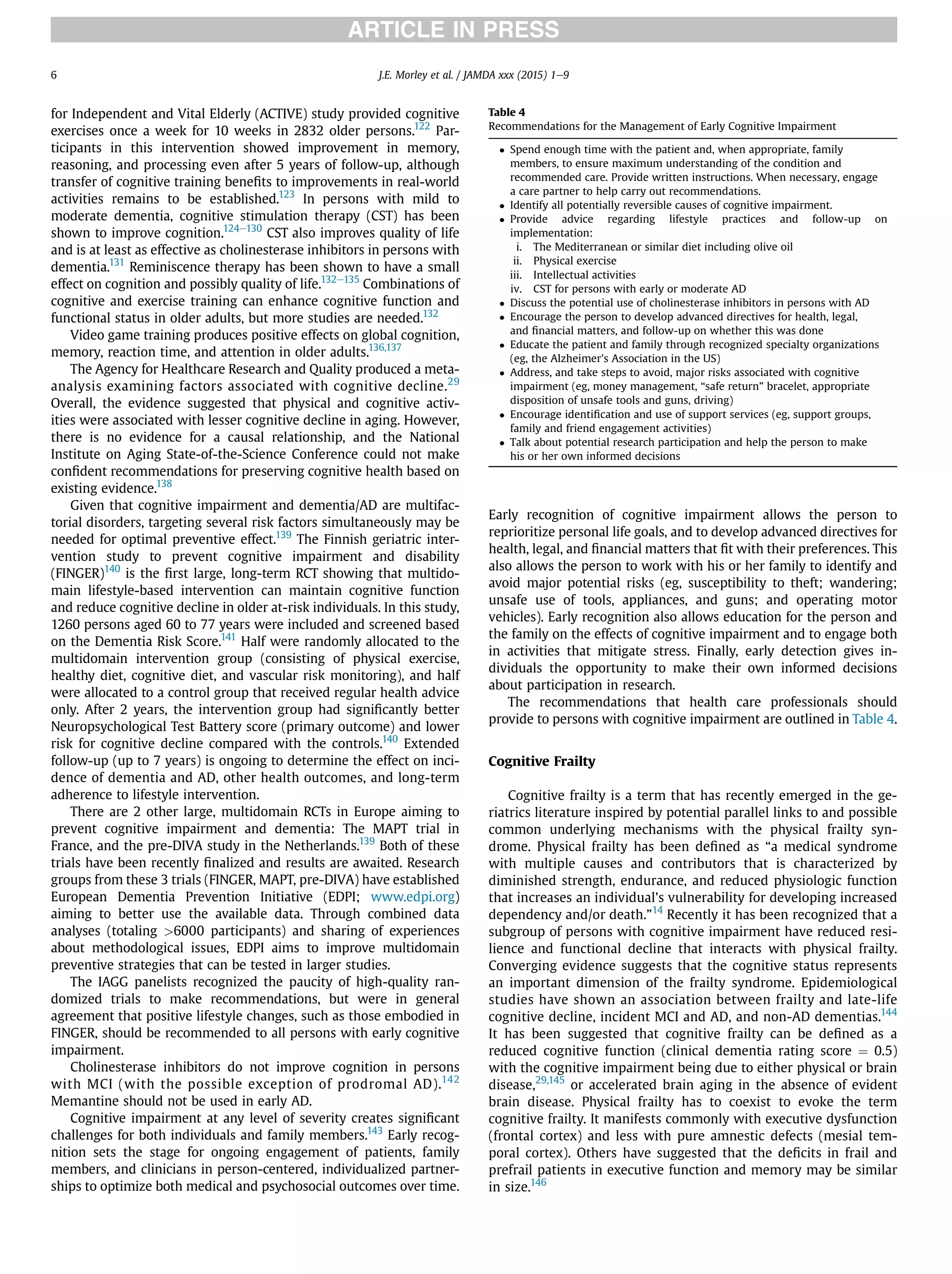 for Independent and Vital Elderly (ACTIVE) study provided cognitive
exercises once a week for 10 weeks in 2832 older persons.122
Par-
ticipants in this intervention showed improvement in memory,
reasoning, and processing even after 5 years of follow-up, although
transfer of cognitive training beneﬁts to improvements in real-world
activities remains to be established.123
In persons with mild to
moderate dementia, cognitive stimulation therapy (CST) has been
shown to improve cognition.124e130
CST also improves quality of life
and is at least as effective as cholinesterase inhibitors in persons with
dementia.131
Reminiscence therapy has been shown to have a small
effect on cognition and possibly quality of life.132e135
Combinations of
cognitive and exercise training can enhance cognitive function and
functional status in older adults, but more studies are needed.132
Video game training produces positive effects on global cognition,
memory, reaction time, and attention in older adults.136,137
The Agency for Healthcare Research and Quality produced a meta-
analysis examining factors associated with cognitive decline.29
Overall, the evidence suggested that physical and cognitive activ-
ities were associated with lesser cognitive decline in aging. However,
there is no evidence for a causal relationship, and the National
Institute on Aging State-of-the-Science Conference could not make
conﬁdent recommendations for preserving cognitive health based on
existing evidence.138
Given that cognitive impairment and dementia/AD are multifac-
torial disorders, targeting several risk factors simultaneously may be
needed for optimal preventive effect.139
The Finnish geriatric inter-
vention study to prevent cognitive impairment and disability
(FINGER)140
is the ﬁrst large, long-term RCT showing that multido-
main lifestyle-based intervention can maintain cognitive function
and reduce cognitive decline in older at-risk individuals. In this study,
1260 persons aged 60 to 77 years were included and screened based
on the Dementia Risk Score.141
Half were randomly allocated to the
multidomain intervention group (consisting of physical exercise,
healthy diet, cognitive diet, and vascular risk monitoring), and half
were allocated to a control group that received regular health advice
only. After 2 years, the intervention group had signiﬁcantly better
Neuropsychological Test Battery score (primary outcome) and lower
risk for cognitive decline compared with the controls.140
Extended
follow-up (up to 7 years) is ongoing to determine the effect on inci-
dence of dementia and AD, other health outcomes, and long-term
adherence to lifestyle intervention.
There are 2 other large, multidomain RCTs in Europe aiming to
prevent cognitive impairment and dementia: The MAPT trial in
France, and the pre-DIVA study in the Netherlands.139
Both of these
trials have been recently ﬁnalized and results are awaited. Research
groups from these 3 trials (FINGER, MAPT, pre-DIVA) have established
European Dementia Prevention Initiative (EDPI; www.edpi.org)
aiming to better use the available data. Through combined data
analyses (totaling >6000 participants) and sharing of experiences
about methodological issues, EDPI aims to improve multidomain
preventive strategies that can be tested in larger studies.
The IAGG panelists recognized the paucity of high-quality ran-
domized trials to make recommendations, but were in general
agreement that positive lifestyle changes, such as those embodied in
FINGER, should be recommended to all persons with early cognitive
impairment.
Cholinesterase inhibitors do not improve cognition in persons
with MCI (with the possible exception of prodromal AD).142
Memantine should not be used in early AD.
Cognitive impairment at any level of severity creates signiﬁcant
challenges for both individuals and family members.143
Early recog-
nition sets the stage for ongoing engagement of patients, family
members, and clinicians in person-centered, individualized partner-
ships to optimize both medical and psychosocial outcomes over time.
Early recognition of cognitive impairment allows the person to
reprioritize personal life goals, and to develop advanced directives for
health, legal, and ﬁnancial matters that ﬁt with their preferences. This
also allows the person to work with his or her family to identify and
avoid major potential risks (eg, susceptibility to theft; wandering;
unsafe use of tools, appliances, and guns; and operating motor
vehicles). Early recognition also allows education for the person and
the family on the effects of cognitive impairment and to engage both
in activities that mitigate stress. Finally, early detection gives in-
dividuals the opportunity to make their own informed decisions
about participation in research.
The recommendations that health care professionals should
provide to persons with cognitive impairment are outlined in Table 4.
Cognitive Frailty
Cognitive frailty is a term that has recently emerged in the ge-
riatrics literature inspired by potential parallel links to and possible
common underlying mechanisms with the physical frailty syn-
drome. Physical frailty has been deﬁned as “a medical syndrome
with multiple causes and contributors that is characterized by
diminished strength, endurance, and reduced physiologic function
that increases an individual’s vulnerability for developing increased
dependency and/or death.”14
Recently it has been recognized that a
subgroup of persons with cognitive impairment have reduced resi-
lience and functional decline that interacts with physical frailty.
Converging evidence suggests that the cognitive status represents
an important dimension of the frailty syndrome. Epidemiological
studies have shown an association between frailty and late-life
cognitive decline, incident MCI and AD, and non-AD dementias.144
It has been suggested that cognitive frailty can be deﬁned as a
reduced cognitive function (clinical dementia rating score ¼ 0.5)
with the cognitive impairment being due to either physical or brain
disease,29,145
or accelerated brain aging in the absence of evident
brain disease. Physical frailty has to coexist to evoke the term
cognitive frailty. It manifests commonly with executive dysfunction
(frontal cortex) and less with pure amnestic defects (mesial tem-
poral cortex). Others have suggested that the deﬁcits in frail and
prefrail patients in executive function and memory may be similar
in size.146
Table 4
Recommendations for the Management of Early Cognitive Impairment
 Spend enough time with the patient and, when appropriate, family
members, to ensure maximum understanding of the condition and
recommended care. Provide written instructions. When necessary, engage
a care partner to help carry out recommendations.
 Identify all potentially reversible causes of cognitive impairment.
 Provide advice regarding lifestyle practices and follow-up on
implementation:
i. The Mediterranean or similar diet including olive oil
ii. Physical exercise
iii. Intellectual activities
iv. CST for persons with early or moderate AD
 Discuss the potential use of cholinesterase inhibitors in persons with AD
 Encourage the person to develop advanced directives for health, legal,
and ﬁnancial matters, and follow-up on whether this was done
 Educate the patient and family through recognized specialty organizations
(eg, the Alzheimer’s Association in the US)
 Address, and take steps to avoid, major risks associated with cognitive
impairment (eg, money management, “safe return” bracelet, appropriate
disposition of unsafe tools and guns, driving)
 Encourage identiﬁcation and use of support services (eg, support groups,
family and friend engagement activities)
 Talk about potential research participation and help the person to make
his or her own informed decisions
J.E. Morley et al. / JAMDA xxx (2015) 1e96
 