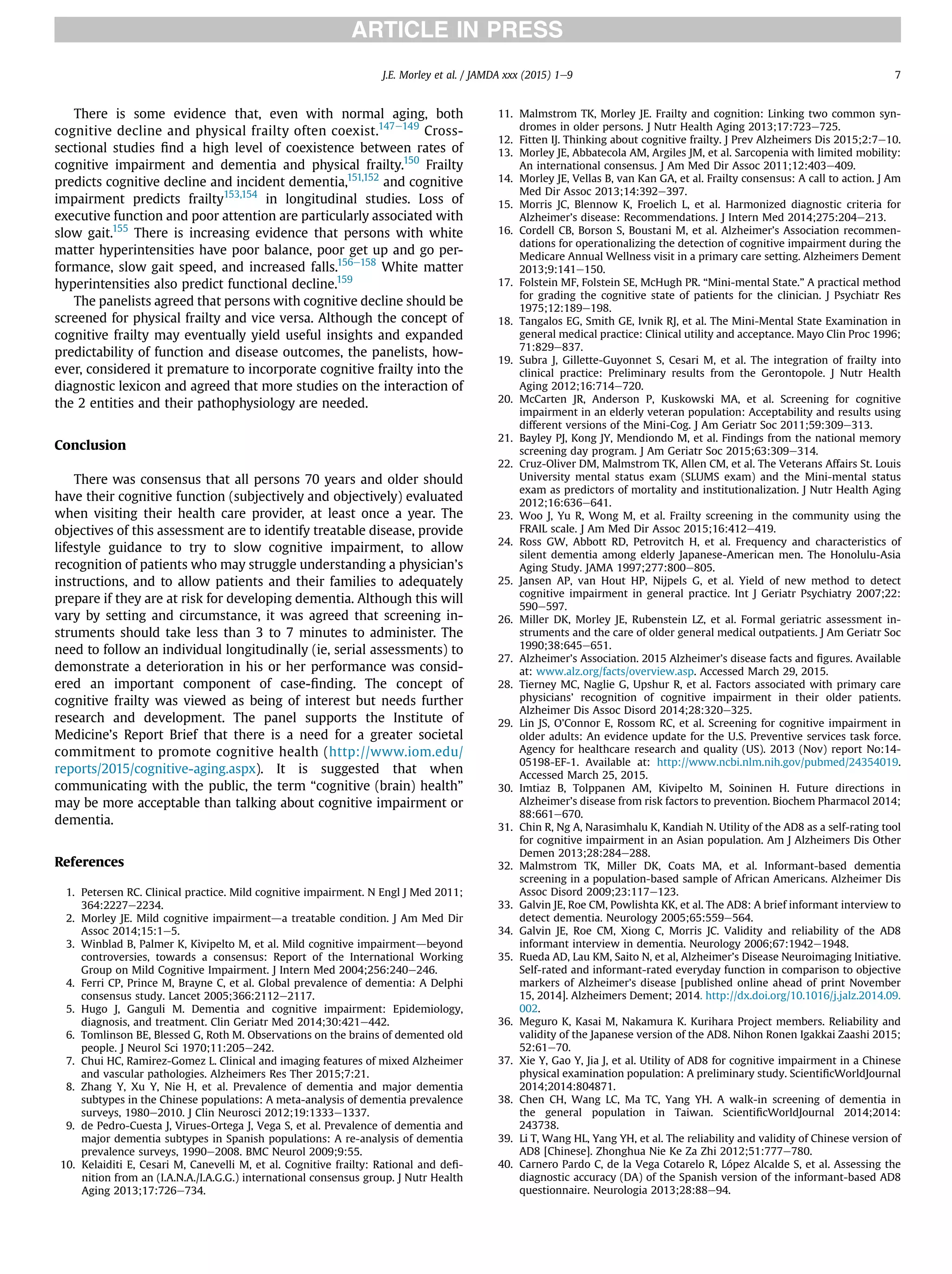 There is some evidence that, even with normal aging, both
cognitive decline and physical frailty often coexist.147e149
Cross-
sectional studies ﬁnd a high level of coexistence between rates of
cognitive impairment and dementia and physical frailty.150
Frailty
predicts cognitive decline and incident dementia,151,152
and cognitive
impairment predicts frailty153,154
in longitudinal studies. Loss of
executive function and poor attention are particularly associated with
slow gait.155
There is increasing evidence that persons with white
matter hyperintensities have poor balance, poor get up and go per-
formance, slow gait speed, and increased falls.156e158
White matter
hyperintensities also predict functional decline.159
The panelists agreed that persons with cognitive decline should be
screened for physical frailty and vice versa. Although the concept of
cognitive frailty may eventually yield useful insights and expanded
predictability of function and disease outcomes, the panelists, how-
ever, considered it premature to incorporate cognitive frailty into the
diagnostic lexicon and agreed that more studies on the interaction of
the 2 entities and their pathophysiology are needed.
Conclusion
There was consensus that all persons 70 years and older should
have their cognitive function (subjectively and objectively) evaluated
when visiting their health care provider, at least once a year. The
objectives of this assessment are to identify treatable disease, provide
lifestyle guidance to try to slow cognitive impairment, to allow
recognition of patients who may struggle understanding a physician’s
instructions, and to allow patients and their families to adequately
prepare if they are at risk for developing dementia. Although this will
vary by setting and circumstance, it was agreed that screening in-
struments should take less than 3 to 7 minutes to administer. The
need to follow an individual longitudinally (ie, serial assessments) to
demonstrate a deterioration in his or her performance was consid-
ered an important component of case-ﬁnding. The concept of
cognitive frailty was viewed as being of interest but needs further
research and development. The panel supports the Institute of
Medicine’s Report Brief that there is a need for a greater societal
commitment to promote cognitive health (http://www.iom.edu/
reports/2015/cognitive-aging.aspx). It is suggested that when
communicating with the public, the term “cognitive (brain) health”
may be more acceptable than talking about cognitive impairment or
dementia.
References
1. Petersen RC. Clinical practice. Mild cognitive impairment. N Engl J Med 2011;
364:2227e2234.
2. Morley JE. Mild cognitive impairmentda treatable condition. J Am Med Dir
Assoc 2014;15:1e5.
3. Winblad B, Palmer K, Kivipelto M, et al. Mild cognitive impairmentdbeyond
controversies, towards a consensus: Report of the International Working
Group on Mild Cognitive Impairment. J Intern Med 2004;256:240e246.
4. Ferri CP, Prince M, Brayne C, et al. Global prevalence of dementia: A Delphi
consensus study. Lancet 2005;366:2112e2117.
5. Hugo J, Ganguli M. Dementia and cognitive impairment: Epidemiology,
diagnosis, and treatment. Clin Geriatr Med 2014;30:421e442.
6. Tomlinson BE, Blessed G, Roth M. Observations on the brains of demented old
people. J Neurol Sci 1970;11:205e242.
7. Chui HC, Ramirez-Gomez L. Clinical and imaging features of mixed Alzheimer
and vascular pathologies. Alzheimers Res Ther 2015;7:21.
8. Zhang Y, Xu Y, Nie H, et al. Prevalence of dementia and major dementia
subtypes in the Chinese populations: A meta-analysis of dementia prevalence
surveys, 1980e2010. J Clin Neurosci 2012;19:1333e1337.
9. de Pedro-Cuesta J, Virues-Ortega J, Vega S, et al. Prevalence of dementia and
major dementia subtypes in Spanish populations: A re-analysis of dementia
prevalence surveys, 1990e2008. BMC Neurol 2009;9:55.
10. Kelaiditi E, Cesari M, Canevelli M, et al. Cognitive frailty: Rational and deﬁ-
nition from an (I.A.N.A./I.A.G.G.) international consensus group. J Nutr Health
Aging 2013;17:726e734.
11. Malmstrom TK, Morley JE. Frailty and cognition: Linking two common syn-
dromes in older persons. J Nutr Health Aging 2013;17:723e725.
12. Fitten IJ. Thinking about cognitive frailty. J Prev Alzheimers Dis 2015;2:7e10.
13. Morley JE, Abbatecola AM, Argiles JM, et al. Sarcopenia with limited mobility:
An international consensus. J Am Med Dir Assoc 2011;12:403e409.
14. Morley JE, Vellas B, van Kan GA, et al. Frailty consensus: A call to action. J Am
Med Dir Assoc 2013;14:392e397.
15. Morris JC, Blennow K, Froelich L, et al. Harmonized diagnostic criteria for
Alzheimer’s disease: Recommendations. J Intern Med 2014;275:204e213.
16. Cordell CB, Borson S, Boustani M, et al. Alzheimer’s Association recommen-
dations for operationalizing the detection of cognitive impairment during the
Medicare Annual Wellness visit in a primary care setting. Alzheimers Dement
2013;9:141e150.
17. Folstein MF, Folstein SE, McHugh PR. “Mini-mental State.” A practical method
for grading the cognitive state of patients for the clinician. J Psychiatr Res
1975;12:189e198.
18. Tangalos EG, Smith GE, Ivnik RJ, et al. The Mini-Mental State Examination in
general medical practice: Clinical utility and acceptance. Mayo Clin Proc 1996;
71:829e837.
19. Subra J, Gillette-Guyonnet S, Cesari M, et al. The integration of frailty into
clinical practice: Preliminary results from the Gerontopole. J Nutr Health
Aging 2012;16:714e720.
20. McCarten JR, Anderson P, Kuskowski MA, et al. Screening for cognitive
impairment in an elderly veteran population: Acceptability and results using
different versions of the Mini-Cog. J Am Geriatr Soc 2011;59:309e313.
21. Bayley PJ, Kong JY, Mendiondo M, et al. Findings from the national memory
screening day program. J Am Geriatr Soc 2015;63:309e314.
22. Cruz-Oliver DM, Malmstrom TK, Allen CM, et al. The Veterans Affairs St. Louis
University mental status exam (SLUMS exam) and the Mini-mental status
exam as predictors of mortality and institutionalization. J Nutr Health Aging
2012;16:636e641.
23. Woo J, Yu R, Wong M, et al. Frailty screening in the community using the
FRAIL scale. J Am Med Dir Assoc 2015;16:412e419.
24. Ross GW, Abbott RD, Petrovitch H, et al. Frequency and characteristics of
silent dementia among elderly Japanese-American men. The Honolulu-Asia
Aging Study. JAMA 1997;277:800e805.
25. Jansen AP, van Hout HP, Nijpels G, et al. Yield of new method to detect
cognitive impairment in general practice. Int J Geriatr Psychiatry 2007;22:
590e597.
26. Miller DK, Morley JE, Rubenstein LZ, et al. Formal geriatric assessment in-
struments and the care of older general medical outpatients. J Am Geriatr Soc
1990;38:645e651.
27. Alzheimer’s Association. 2015 Alzheimer’s disease facts and ﬁgures. Available
at: www.alz.org/facts/overview.asp. Accessed March 29, 2015.
28. Tierney MC, Naglie G, Upshur R, et al. Factors associated with primary care
physicians’ recognition of cognitive impairment in their older patients.
Alzheimer Dis Assoc Disord 2014;28:320e325.
29. Lin JS, O’Connor E, Rossom RC, et al. Screening for cognitive impairment in
older adults: An evidence update for the U.S. Preventive services task force.
Agency for healthcare research and quality (US). 2013 (Nov) report No:14-
05198-EF-1. Available at: http://www.ncbi.nlm.nih.gov/pubmed/24354019.
Accessed March 25, 2015.
30. Imtiaz B, Tolppanen AM, Kivipelto M, Soininen H. Future directions in
Alzheimer’s disease from risk factors to prevention. Biochem Pharmacol 2014;
88:661e670.
31. Chin R, Ng A, Narasimhalu K, Kandiah N. Utility of the AD8 as a self-rating tool
for cognitive impairment in an Asian population. Am J Alzheimers Dis Other
Demen 2013;28:284e288.
32. Malmstrom TK, Miller DK, Coats MA, et al. Informant-based dementia
screening in a population-based sample of African Americans. Alzheimer Dis
Assoc Disord 2009;23:117e123.
33. Galvin JE, Roe CM, Powlishta KK, et al. The AD8: A brief informant interview to
detect dementia. Neurology 2005;65:559e564.
34. Galvin JE, Roe CM, Xiong C, Morris JC. Validity and reliability of the AD8
informant interview in dementia. Neurology 2006;67:1942e1948.
35. Rueda AD, Lau KM, Saito N, et al, Alzheimer’s Disease Neuroimaging Initiative.
Self-rated and informant-rated everyday function in comparison to objective
markers of Alzheimer’s disease [published online ahead of print November
15, 2014]. Alzheimers Dement; 2014. http://dx.doi.org/10.1016/j.jalz.2014.09.
002.
36. Meguro K, Kasai M, Nakamura K. Kurihara Project members. Reliability and
validity of the Japanese version of the AD8. Nihon Ronen Igakkai Zaashi 2015;
52:61e70.
37. Xie Y, Gao Y, Jia J, et al. Utility of AD8 for cognitive impairment in a Chinese
physical examination population: A preliminary study. ScientiﬁcWorldJournal
2014;2014:804871.
38. Chen CH, Wang LC, Ma TC, Yang YH. A walk-in screening of dementia in
the general population in Taiwan. ScientiﬁcWorldJournal 2014;2014:
243738.
39. Li T, Wang HL, Yang YH, et al. The reliability and validity of Chinese version of
AD8 [Chinese]. Zhonghua Nie Ke Za Zhi 2012;51:777e780.
40. Carnero Pardo C, de la Vega Cotarelo R, López Alcalde S, et al. Assessing the
diagnostic accuracy (DA) of the Spanish version of the informant-based AD8
questionnaire. Neurologia 2013;28:88e94.
J.E. Morley et al. / JAMDA xxx (2015) 1e9 7
 