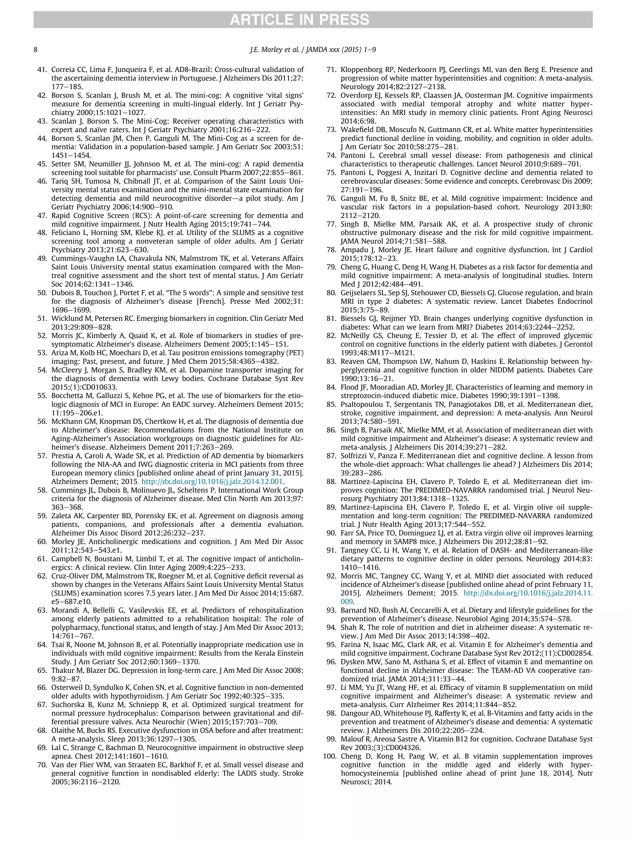 41. Correia CC, Lima F, Junqueira F, et al. AD8-Brazil: Cross-cultural validation of
the ascertaining dementia interview in Portuguese. J Alzheimers Dis 2011;27:
177e185.
42. Borson S, Scanlan J, Brush M, et al. The mini-cog: A cognitive ‘vital signs’
measure for dementia screening in multi-lingual elderly. Int J Geriatr Psy-
chiatry 2000;15:1021e1027.
43. Scanlan J, Borson S. The Mini-Cog: Receiver operating characteristics with
expert and naïve raters. Int J Geriatr Psychiatry 2001;16:216e222.
44. Borson S, Scanlan JM, Chen P, Ganguli M. The Mini-Cog as a screen for de-
mentia: Validation in a population-based sample. J Am Geriatr Soc 2003;51:
1451e1454.
45. Setter SM, Neumiller JJ, Johnson M, et al. The mini-cog: A rapid dementia
screening tool suitable for pharmacists’ use. Consult Pharm 2007;22:855e861.
46. Tariq SH, Tumosa N, Chibnall JT, et al. Comparison of the Saint Louis Uni-
versity mental status examination and the mini-mental state examination for
detecting dementia and mild neurocognitive disorderda pilot study. Am J
Geriatr Psychiatry 2006;14:900e910.
47. Rapid Cognitive Screen (RCS): A point-of-care screening for dementia and
mild cognitive impairment. J Nutr Health Aging 2015;19:741e744.
48. Feliciano L, Horning SM, Klebe KJ, et al. Utility of the SLUMS as a cognitive
screening tool among a nonveteran sample of older adults. Am J Geriatr
Psychiatry 2013;21:623e630.
49. Cummings-Vaughn LA, Chavakula NN, Malmstrom TK, et al. Veterans Affairs
Saint Louis University mental status examination compared with the Mon-
treal cognitive assessment and the short test of mental status. J Am Geriatr
Soc 2014;62:1341e1346.
50. Dubois B, Touchon J, Portet F, et al. “The 5 words”: A simple and sensitive test
for the diagnosis of Alzheimer’s disease [French]. Presse Med 2002;31:
1696e1699.
51. Wicklund M, Petersen RC. Emerging biomarkers in cognition. Clin Geriatr Med
2013;29:809e828.
52. Morris JC, Kimberly A, Quaid K, et al. Role of biomarkers in studies of pre-
symptomatic Alzheimer’s disease. Alzheimers Dement 2005;1:145e151.
53. Ariza M, Kolb HC, Moechars D, et al. Tau positron emissions tomography (PET)
imaging: Past, present, and future. J Med Chem 2015;58:4365e4382.
54. McCleery J, Morgan S, Bradley KM, et al. Dopamine transporter imaging for
the diagnosis of dementia with Lewy bodies. Cochrane Database Syst Rev
2015;(1):CD010633.
55. Bocchetta M, Galluzzi S, Kehoe PG, et al. The use of biomarkers for the etio-
logic diagnosis of MCI in Europe: An EADC survey. Alzheimers Dement 2015;
11:195e206.e1.
56. McKhann GM, Knopman DS, Chertkow H, et al. The diagnosis of dementia due
to Alzheimer’s disease: Recommendations from the National Institute on
Aging-Alzheimer’s Association workgroups on diagnostic guidelines for Alz-
heimer’s disease. Alzheimers Dement 2011;7:263e269.
57. Prestia A, Caroli A, Wade SK, et al. Prediction of AD dementia by biomarkers
following the NIA-AA and IWG diagnostic criteria in MCI patients from three
European memory clinics [published online ahead of print January 31, 2015].
Alzheimers Dement; 2015. http://dx.doi.org/10.1016/j.jalz.2014.12.001.
58. Cummings JL, Dubois B, Molinuevo JL, Scheltens P. International Work Group
criteria for the diagnosis of Alzheimer disease. Med Clin North Am 2013;97:
363e368.
59. Zaleta AK, Carpenter BD, Porensky EK, et al. Agreement on diagnosis among
patients, companions, and professionals after a dementia evaluation.
Alzheimer Dis Assoc Disord 2012;26:232e237.
60. Morley JE. Anticholinergic medications and cognition. J Am Med Dir Assoc
2011;12:543e543.e1.
61. Campbell N, Boustani M, Limbil T, et al. The cognitive impact of anticholin-
ergics: A clinical review. Clin Inter Aging 2009;4:225e233.
62. Cruz-Oliver DM, Malmstrom TK, Roegner M, et al. Cognitive deﬁcit reversal as
shown by changes in the Veterans Affairs Saint Louis University Mental Status
(SLUMS) examination scores 7.5 years later. J Am Med Dir Assoc 2014;15:687.
e5e687.e10.
63. Morandi A, Bellelli G, Vasilevskis EE, et al. Predictors of rehospitalization
among elderly patients admitted to a rehabilitation hospital: The role of
polypharmacy, functional status, and length of stay. J Am Med Dir Assoc 2013;
14:761e767.
64. Tsai R, Noone M, Johnson B, et al. Potentially inappropriate medication use in
individuals with mild cognitive impairment: Results from the Kerala Einstein
Study. J Am Geriatr Soc 2012;60:1369e1370.
65. Thakur M, Blazer DG. Depression in long-term care. J Am Med Dir Assoc 2008;
9:82e87.
66. Osterweil D, Syndulko K, Cohen SN, et al. Cognitive function in non-demented
older adults with hypothyroidism. J Am Geriatr Soc 1992;40:325e335.
67. Suchorska B, Kunz M, Schniepp R, et al. Optimized surgical treatment for
normal pressure hydrocephalus: Comparison between gravitational and dif-
ferential pressure valves. Acta Neurochir (Wien) 2015;157:703e709.
68. Olaithe M, Bucks RS. Executive dysfunction in OSA before and after treatment:
A meta-analysis. Sleep 2013;36:1297e1305.
69. Lal C, Strange C, Bachman D. Neurocognitive impairment in obstructive sleep
apnea. Chest 2012;141:1601e1610.
70. Van der Flier WM, van Straaten EC, Barkhof F, et al. Small vessel disease and
general cognitive function in nondisabled elderly: The LADIS study. Stroke
2005;36:2116e2120.
71. Kloppenborg RP, Nederkoorn PJ, Geerlings MI, van den Berg E. Presence and
progression of white matter hyperintensities and cognition: A meta-analysis.
Neurology 2014;82:2127e2138.
72. Overdorp EJ, Kessels RP, Claassen JA, Oosterman JM. Cognitive impairments
associated with medial temporal atrophy and white matter hyper-
intensities: An MRI study in memory clinic patients. Front Aging Neurosci
2014;6:98.
73. Wakeﬁeld DB, Moscufo N, Guttmann CR, et al. White matter hyperintensities
predict functional decline in voiding, mobility, and cognition in older adults.
J Am Geriatr Soc 2010;58:275e281.
74. Pantoni L. Cerebral small vessel disease: From pathogenesis and clinical
characteristics to therapeutic challenges. Lancet Neurol 2010;9:689e701.
75. Pantoni L, Poggesi A, Inzitari D. Cognitive decline and dementia related to
cerebrovascular diseases: Some evidence and concepts. Cerebrovasc Dis 2009;
27:191e196.
76. Ganguli M, Fu B, Snitz BE, et al. Mild cognitive impairment: Incidence and
vascular risk factors in a population-based cohort. Neurology 2013;80:
2112e2120.
77. Singh B, Mielke MM, Parsaik AK, et al. A prospective study of chronic
obstructive pulmonary disease and the risk for mild cognitive impairment.
JAMA Neurol 2014;71:581e588.
78. Ampadu J, Morley JE. Heart failure and cognitive dysfunction. Int J Cardiol
2015;178:12e23.
79. Cheng G, Huang C, Deng H, Wang H. Diabetes as a risk factor for dementia and
mild cognitive impairment: A meta-analysis of longitudinal studies. Intern
Med J 2012;42:484e491.
80. Geijselaers SL, Sep SJ, Stehouwer CD, Biessels GJ. Glucose regulation, and brain
MRI in type 2 diabetes: A systematic review. Lancet Diabetes Endocrinol
2015;3:75e89.
81. Biessels GJ, Reijmer YD. Brain changes underlying cognitive dysfunction in
diabetes: What can we learn from MRI? Diabetes 2014;63:2244e2252.
82. McNeilly GS, Cheung E, Tessier D, et al. The effect of improved glycemic
control on cognitive functions in the elderly patient with diabetes. J Gerontol
1993;48:M117eM121.
83. Reaven GM, Thompson LW, Nahum D, Haskins E. Relationship between hy-
perglycemia and cognitive function in older NIDDM patients. Diabetes Care
1990;13:16e21.
84. Flood JF, Mooradian AD, Morley JE. Characteristics of learning and memory in
streptozocin-induced diabetic mice. Diabetes 1990;39:1391e1398.
85. Psaltopoulou T, Sergentanis TN, Panagiotakos DB, et al. Mediterranean diet,
stroke, cognitive impairment, and depression: A meta-analysis. Ann Neurol
2013;74:580e591.
86. Singh B, Parsaik AK, Mielke MM, et al. Association of mediterranean diet with
mild cognitive impairment and Alzheimer’s disease: A systematic review and
meta-analysis. J Alzheimers Dis 2014;39:271e282.
87. Solfrizzi V, Panza F. Mediterranean diet and cognitive decline. A lesson from
the whole-diet approach: What challenges lie ahead? J Alzheimers Dis 2014;
39:283e286.
88. Martinez-Lapiscina EH, Clavero P, Toledo E, et al. Mediterranean diet im-
proves cognition: The PREDIMED-NAVARRA randomised trial. J Neurol Neu-
rosurg Psychiatry 2013;84:1318e1325.
89. Martinez-Lapiscina EH, Clavero P, Toledo E, et al. Virgin olive oil supple-
mentation and long-term cognition: The PREDIMED-NAVARRA randomized
trial. J Nutr Health Aging 2013;17:544e552.
90. Farr SA, Price TO, Dominguez LJ, et al. Extra virgin olive oil improves learning
and memory in SAMP8 mice. J Alzheimers Dis 2012;28:81e92.
91. Tangney CC, Li H, Wang Y, et al. Relation of DASH- and Mediterranean-like
dietary patterns to cognitive decline in older persons. Neurology 2014;83:
1410e1416.
92. Morris MC, Tangney CC, Wang Y, et al. MIND diet associated with reduced
incidence of Alzheimer’s disease [published online ahead of print February 11,
2015]. Alzheimers Dement; 2015. http://dx.doi.org/10.1016/j.jalz.2014.11.
009.
93. Barnard ND, Bush AI, Ceccarelli A, et al. Dietary and lifestyle guidelines for the
prevention of Alzheimer’s disease. Neurobiol Aging 2014;35:S74eS78.
94. Shah R. The role of nutrition and diet in alzheimer disease: A systematic re-
view. J Am Med Dir Assoc 2013;14:398e402.
95. Farina N, Isaac MG, Clark AR, et al. Vitamin E for Alzheimer’s dementia and
mild cognitive impairment. Cochrane Database Syst Rev 2012;(11):CD002854.
96. Dysken MW, Sano M, Asthana S, et al. Effect of vitamin E and memantine on
functional decline in Alzheimer disease: The TEAM-AD VA cooperative ran-
domized trial. JAMA 2014;311:33e44.
97. Li MM, Yu JT, Wang HF, et al. Efﬁcacy of vitamin B supplementation on mild
cognitive impairment and Alzheimer’s disease: A systematic review and
meta-analysis. Curr Alzheimer Res 2014;11:844e852.
98. Dangour AD, Whitehouse PJ, Rafferty K, et al. B-Vitamins and fatty acids in the
prevention and treatment of Alzheimer’s disease and dementia: A systematic
review. J Alzheimers Dis 2010;22:205e224.
99. Malouf R, Areosa Sastre A. Vitamin B12 for cognition. Cochrane Database Syst
Rev 2003;(3):CD004326.
100. Cheng D, Kong H, Pang W, et al. B vitamin supplementation improves
cognitive function in the middle aged and elderly with hyper-
homocysteinemia [published online ahead of print June 18, 2014]. Nutr
Neurosci; 2014.
J.E. Morley et al. / JAMDA xxx (2015) 1e98
 