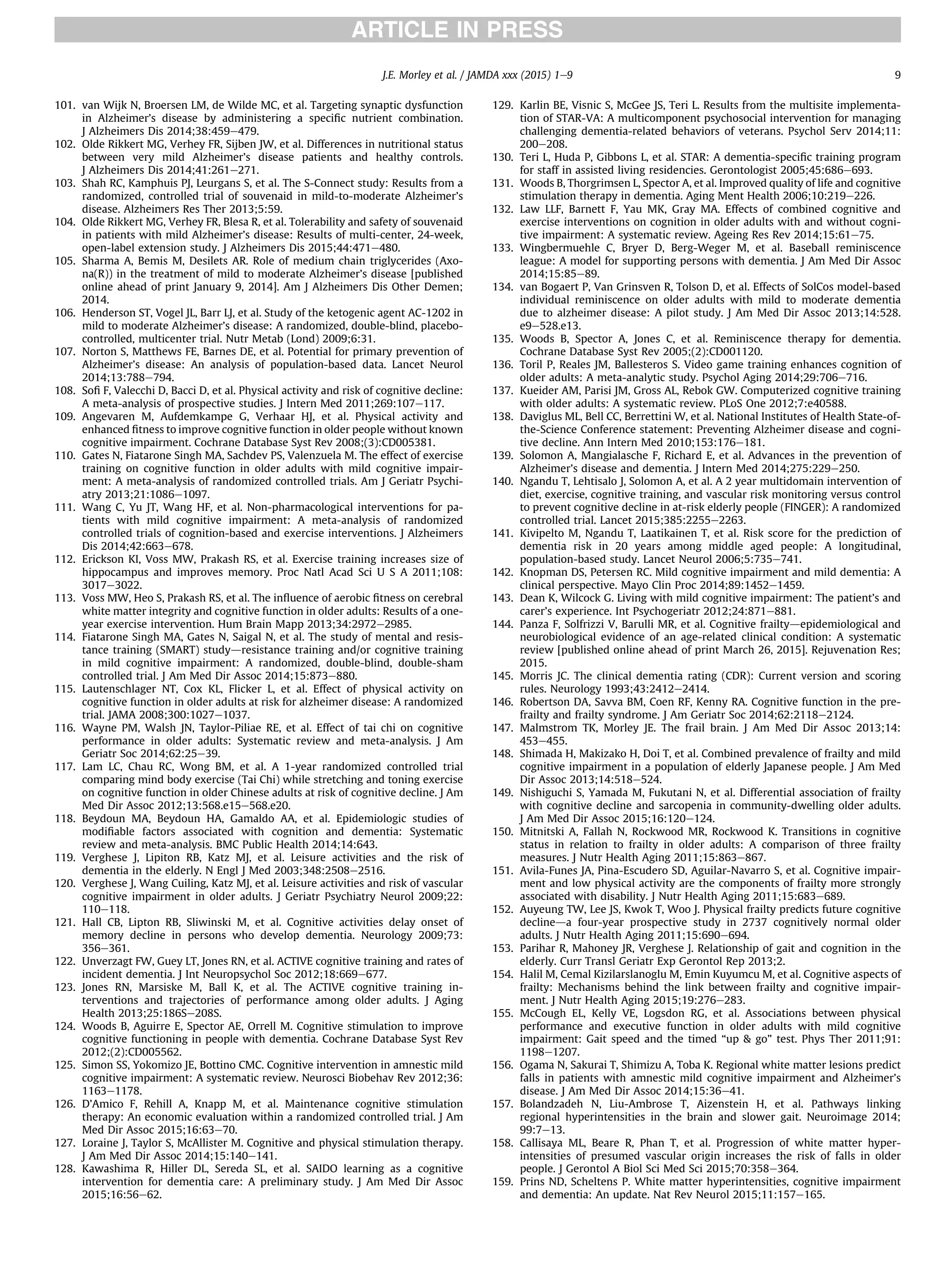 101. van Wijk N, Broersen LM, de Wilde MC, et al. Targeting synaptic dysfunction
in Alzheimer’s disease by administering a speciﬁc nutrient combination.
J Alzheimers Dis 2014;38:459e479.
102. Olde Rikkert MG, Verhey FR, Sijben JW, et al. Differences in nutritional status
between very mild Alzheimer’s disease patients and healthy controls.
J Alzheimers Dis 2014;41:261e271.
103. Shah RC, Kamphuis PJ, Leurgans S, et al. The S-Connect study: Results from a
randomized, controlled trial of souvenaid in mild-to-moderate Alzheimer’s
disease. Alzheimers Res Ther 2013;5:59.
104. Olde Rikkert MG, Verhey FR, Blesa R, et al. Tolerability and safety of souvenaid
in patients with mild Alzheimer’s disease: Results of multi-center, 24-week,
open-label extension study. J Alzheimers Dis 2015;44:471e480.
105. Sharma A, Bemis M, Desilets AR. Role of medium chain triglycerides (Axo-
na(R)) in the treatment of mild to moderate Alzheimer’s disease [published
online ahead of print January 9, 2014]. Am J Alzheimers Dis Other Demen;
2014.
106. Henderson ST, Vogel JL, Barr LJ, et al. Study of the ketogenic agent AC-1202 in
mild to moderate Alzheimer’s disease: A randomized, double-blind, placebo-
controlled, multicenter trial. Nutr Metab (Lond) 2009;6:31.
107. Norton S, Matthews FE, Barnes DE, et al. Potential for primary prevention of
Alzheimer’s disease: An analysis of population-based data. Lancet Neurol
2014;13:788e794.
108. Soﬁ F, Valecchi D, Bacci D, et al. Physical activity and risk of cognitive decline:
A meta-analysis of prospective studies. J Intern Med 2011;269:107e117.
109. Angevaren M, Aufdemkampe G, Verhaar HJ, et al. Physical activity and
enhanced ﬁtness to improve cognitive function in older people without known
cognitive impairment. Cochrane Database Syst Rev 2008;(3):CD005381.
110. Gates N, Fiatarone Singh MA, Sachdev PS, Valenzuela M. The effect of exercise
training on cognitive function in older adults with mild cognitive impair-
ment: A meta-analysis of randomized controlled trials. Am J Geriatr Psychi-
atry 2013;21:1086e1097.
111. Wang C, Yu JT, Wang HF, et al. Non-pharmacological interventions for pa-
tients with mild cognitive impairment: A meta-analysis of randomized
controlled trials of cognition-based and exercise interventions. J Alzheimers
Dis 2014;42:663e678.
112. Erickson KI, Voss MW, Prakash RS, et al. Exercise training increases size of
hippocampus and improves memory. Proc Natl Acad Sci U S A 2011;108:
3017e3022.
113. Voss MW, Heo S, Prakash RS, et al. The inﬂuence of aerobic ﬁtness on cerebral
white matter integrity and cognitive function in older adults: Results of a one-
year exercise intervention. Hum Brain Mapp 2013;34:2972e2985.
114. Fiatarone Singh MA, Gates N, Saigal N, et al. The study of mental and resis-
tance training (SMART) studydresistance training and/or cognitive training
in mild cognitive impairment: A randomized, double-blind, double-sham
controlled trial. J Am Med Dir Assoc 2014;15:873e880.
115. Lautenschlager NT, Cox KL, Flicker L, et al. Effect of physical activity on
cognitive function in older adults at risk for alzheimer disease: A randomized
trial. JAMA 2008;300:1027e1037.
116. Wayne PM, Walsh JN, Taylor-Piliae RE, et al. Effect of tai chi on cognitive
performance in older adults: Systematic review and meta-analysis. J Am
Geriatr Soc 2014;62:25e39.
117. Lam LC, Chau RC, Wong BM, et al. A 1-year randomized controlled trial
comparing mind body exercise (Tai Chi) while stretching and toning exercise
on cognitive function in older Chinese adults at risk of cognitive decline. J Am
Med Dir Assoc 2012;13:568.e15e568.e20.
118. Beydoun MA, Beydoun HA, Gamaldo AA, et al. Epidemiologic studies of
modiﬁable factors associated with cognition and dementia: Systematic
review and meta-analysis. BMC Public Health 2014;14:643.
119. Verghese J, Lipiton RB, Katz MJ, et al. Leisure activities and the risk of
dementia in the elderly. N Engl J Med 2003;348:2508e2516.
120. Verghese J, Wang Cuiling, Katz MJ, et al. Leisure activities and risk of vascular
cognitive impairment in older adults. J Geriatr Psychiatry Neurol 2009;22:
110e118.
121. Hall CB, Lipton RB, Sliwinski M, et al. Cognitive activities delay onset of
memory decline in persons who develop dementia. Neurology 2009;73:
356e361.
122. Unverzagt FW, Guey LT, Jones RN, et al. ACTIVE cognitive training and rates of
incident dementia. J Int Neuropsychol Soc 2012;18:669e677.
123. Jones RN, Marsiske M, Ball K, et al. The ACTIVE cognitive training in-
terventions and trajectories of performance among older adults. J Aging
Health 2013;25:186Se208S.
124. Woods B, Aguirre E, Spector AE, Orrell M. Cognitive stimulation to improve
cognitive functioning in people with dementia. Cochrane Database Syst Rev
2012;(2):CD005562.
125. Simon SS, Yokomizo JE, Bottino CMC. Cognitive intervention in amnestic mild
cognitive impairment: A systematic review. Neurosci Biobehav Rev 2012;36:
1163e1178.
126. D’Amico F, Rehill A, Knapp M, et al. Maintenance cognitive stimulation
therapy: An economic evaluation within a randomized controlled trial. J Am
Med Dir Assoc 2015;16:63e70.
127. Loraine J, Taylor S, McAllister M. Cognitive and physical stimulation therapy.
J Am Med Dir Assoc 2014;15:140e141.
128. Kawashima R, Hiller DL, Sereda SL, et al. SAIDO learning as a cognitive
intervention for dementia care: A preliminary study. J Am Med Dir Assoc
2015;16:56e62.
129. Karlin BE, Visnic S, McGee JS, Teri L. Results from the multisite implementa-
tion of STAR-VA: A multicomponent psychosocial intervention for managing
challenging dementia-related behaviors of veterans. Psychol Serv 2014;11:
200e208.
130. Teri L, Huda P, Gibbons L, et al. STAR: A dementia-speciﬁc training program
for staff in assisted living residencies. Gerontologist 2005;45:686e693.
131. Woods B, Thorgrimsen L, Spector A, et al. Improved quality of life and cognitive
stimulation therapy in dementia. Aging Ment Health 2006;10:219e226.
132. Law LLF, Barnett F, Yau MK, Gray MA. Effects of combined cognitive and
exercise interventions on cognition in older adults with and without cogni-
tive impairment: A systematic review. Ageing Res Rev 2014;15:61e75.
133. Wingbermuehle C, Bryer D, Berg-Weger M, et al. Baseball reminiscence
league: A model for supporting persons with dementia. J Am Med Dir Assoc
2014;15:85e89.
134. van Bogaert P, Van Grinsven R, Tolson D, et al. Effects of SolCos model-based
individual reminiscence on older adults with mild to moderate dementia
due to alzheimer disease: A pilot study. J Am Med Dir Assoc 2013;14:528.
e9e528.e13.
135. Woods B, Spector A, Jones C, et al. Reminiscence therapy for dementia.
Cochrane Database Syst Rev 2005;(2):CD001120.
136. Toril P, Reales JM, Ballesteros S. Video game training enhances cognition of
older adults: A meta-analytic study. Psychol Aging 2014;29:706e716.
137. Kueider AM, Parisi JM, Gross AL, Rebok GW. Computerized cognitive training
with older adults: A systematic review. PLoS One 2012;7:e40588.
138. Daviglus ML, Bell CC, Berrettini W, et al. National Institutes of Health State-of-
the-Science Conference statement: Preventing Alzheimer disease and cogni-
tive decline. Ann Intern Med 2010;153:176e181.
139. Solomon A, Mangialasche F, Richard E, et al. Advances in the prevention of
Alzheimer’s disease and dementia. J Intern Med 2014;275:229e250.
140. Ngandu T, Lehtisalo J, Solomon A, et al. A 2 year multidomain intervention of
diet, exercise, cognitive training, and vascular risk monitoring versus control
to prevent cognitive decline in at-risk elderly people (FINGER): A randomized
controlled trial. Lancet 2015;385:2255e2263.
141. Kivipelto M, Ngandu T, Laatikainen T, et al. Risk score for the prediction of
dementia risk in 20 years among middle aged people: A longitudinal,
population-based study. Lancet Neurol 2006;5:735e741.
142. Knopman DS, Petersen RC. Mild cognitive impairment and mild dementia: A
clinical perspective. Mayo Clin Proc 2014;89:1452e1459.
143. Dean K, Wilcock G. Living with mild cognitive impairment: The patient’s and
carer’s experience. Int Psychogeriatr 2012;24:871e881.
144. Panza F, Solfrizzi V, Barulli MR, et al. Cognitive frailtydepidemiological and
neurobiological evidence of an age-related clinical condition: A systematic
review [published online ahead of print March 26, 2015]. Rejuvenation Res;
2015.
145. Morris JC. The clinical dementia rating (CDR): Current version and scoring
rules. Neurology 1993;43:2412e2414.
146. Robertson DA, Savva BM, Coen RF, Kenny RA. Cognitive function in the pre-
frailty and frailty syndrome. J Am Geriatr Soc 2014;62:2118e2124.
147. Malmstrom TK, Morley JE. The frail brain. J Am Med Dir Assoc 2013;14:
453e455.
148. Shimada H, Makizako H, Doi T, et al. Combined prevalence of frailty and mild
cognitive impairment in a population of elderly Japanese people. J Am Med
Dir Assoc 2013;14:518e524.
149. Nishiguchi S, Yamada M, Fukutani N, et al. Differential association of frailty
with cognitive decline and sarcopenia in community-dwelling older adults.
J Am Med Dir Assoc 2015;16:120e124.
150. Mitnitski A, Fallah N, Rockwood MR, Rockwood K. Transitions in cognitive
status in relation to frailty in older adults: A comparison of three frailty
measures. J Nutr Health Aging 2011;15:863e867.
151. Avila-Funes JA, Pina-Escudero SD, Aguilar-Navarro S, et al. Cognitive impair-
ment and low physical activity are the components of frailty more strongly
associated with disability. J Nutr Health Aging 2011;15:683e689.
152. Auyeung TW, Lee JS, Kwok T, Woo J. Physical frailty predicts future cognitive
declineda four-year prospective study in 2737 cognitively normal older
adults. J Nutr Health Aging 2011;15:690e694.
153. Parihar R, Mahoney JR, Verghese J. Relationship of gait and cognition in the
elderly. Curr Transl Geriatr Exp Gerontol Rep 2013;2.
154. Halil M, Cemal Kizilarslanoglu M, Emin Kuyumcu M, et al. Cognitive aspects of
frailty: Mechanisms behind the link between frailty and cognitive impair-
ment. J Nutr Health Aging 2015;19:276e283.
155. McCough EL, Kelly VE, Logsdon RG, et al. Associations between physical
performance and executive function in older adults with mild cognitive
impairment: Gait speed and the timed “up  go” test. Phys Ther 2011;91:
1198e1207.
156. Ogama N, Sakurai T, Shimizu A, Toba K. Regional white matter lesions predict
falls in patients with amnestic mild cognitive impairment and Alzheimer’s
disease. J Am Med Dir Assoc 2014;15:36e41.
157. Bolandzadeh N, Liu-Ambrose T, Aizenstein H, et al. Pathways linking
regional hyperintensities in the brain and slower gait. Neuroimage 2014;
99:7e13.
158. Callisaya ML, Beare R, Phan T, et al. Progression of white matter hyper-
intensities of presumed vascular origin increases the risk of falls in older
people. J Gerontol A Biol Sci Med Sci 2015;70:358e364.
159. Prins ND, Scheltens P. White matter hyperintensities, cognitive impairment
and dementia: An update. Nat Rev Neurol 2015;11:157e165.
J.E. Morley et al. / JAMDA xxx (2015) 1e9 9
 