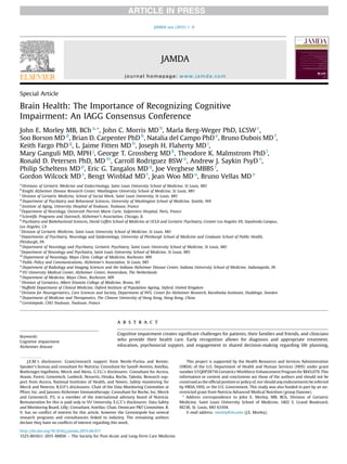Special Article
Brain Health: The Importance of Recognizing Cognitive
Impairment: An IAGG Consensus Conference
John E. Morley MB, BCh a,
*, John C. Morris MD b
, Marla Berg-Weger PhD, LCSW c
,
Soo Borson MD d
, Brian D. Carpenter PhD b
, Natalia del Campo PhD e
, Bruno Dubois MD f
,
Keith Fargo PhD g
, L. Jaime Fitten MD h
, Joseph H. Flaherty MD i
,
Mary Ganguli MD, MPH j
, George T. Grossberg MD k
, Theodore K. Malmstrom PhD l
,
Ronald D. Petersen PhD, MD m
, Carroll Rodriguez BSW n
, Andrew J. Saykin PsyD o
,
Philip Scheltens MD p
, Eric G. Tangalos MD q
, Joe Verghese MBBS r
,
Gordon Wilcock MD s
, Bengt Winblad MD t
, Jean Woo MD u
, Bruno Vellas MD v
a
Divisions of Geriatric Medicine and Endocrinology, Saint Louis University School of Medicine, St Louis, MO
b
Knight Alzheimer Disease Research Center, Washington University School of Medicine, St Louis, MO
c
Division of Geriatric Medicine, School of Social Work, Saint Louis University, St Louis, MO
d
Department of Psychiatry and Behavioral Sciences, University of Washington School of Medicine, Seattle, WA
e
Institute of Aging, University Hospital of Toulouse, Toulouse, France
f
Department of Neurology, Université Pierreet Marie Curie, Salpetriere Hospital, Paris, France
g
Scientiﬁc Programs and Outreach, Alzheimer’s Association, Chicago, IL
h
Psychiatry and Biobehavioral Sciences, David Geffen School of Medicine at UCLA and Geriatric Psychiatry, Greater Los Angeles VA, Sepulveda Campus,
Los Angeles, CA
i
Division of Geriatric Medicine, Saint Louis University School of Medicine, St Louis, MO
j
Departments of Psychiatry, Neurology and Epidemiology, University of Pittsburgh School of Medicine and Graduate School of Public Health,
Pittsburgh, PA
k
Department of Neurology and Psychiatry, Geriatric Psychiatry, Saint Louis University School of Medicine, St Louis, MO
l
Department of Neurology and Psychiatry, Saint Louis University School of Medicine, St Louis, MO
m
Department of Neurology, Mayo Clinic College of Medicine, Rochester, MN
n
Public Policy and Communications, Alzheimer’s Association, St Louis, MO
o
Department of Radiology and Imaging Sciences and the Indiana Alzheimer Disease Center, Indiana University School of Medicine, Indianapolis, IN
p
VU University Medical Center, Alzheimer Center, Amsterdam, The Netherlands
q
Department of Medicine, Mayo Clinic, Rochester, MN
r
Division of Geriatrics, Albert Einstein College of Medicine, Bronx, NY
s
Nufﬁeld Department of Clinical Medicine, Oxford Institute of Population Ageing, Oxford, United Kingdom
t
Division for Neurogeriatrics, Care Sciences and Society, Department of NVS, Center for Alzheimer Research, Karolinska Institutet, Huddinge, Sweden
u
Department of Medicine and Therapeutics, The Chinese University of Hong Kong, Hong Kong, China
v
Gerontopole, CHU Toulouse, Toulouse, France
Keywords:
Cognitive impairment
Alzheimer disease
a b s t r a c t
Cognitive impairment creates signiﬁcant challenges for patients, their families and friends, and clinicians
who provide their health care. Early recognition allows for diagnosis and appropriate treatment,
education, psychosocial support, and engagement in shared decision-making regarding life planning,
J.E.M.’s disclosures: Grant/research support from Nestle-Purina and Kemin;
Speaker’s bureau and consultant for Nutricia; Consultant for Sanoﬁ-Aventis, Astellas,
Boehringer-Ingelheim, Merck and Akros. G.T.G.’s disclosures: Consultant for Accera,
Avanir, Forest, Genentech, Lunbeck, Novartis, Otsuka, Roche, Takeda; Research sup-
port from Accera, National Institutes of Health, and Noven; Safety monitoring for
Merck and Newron. R.D.P.’s disclosures: Chair of the Data Monitoring Committee at
Pﬁzer, Inc. and Janssen Alzheimer Immunotherapy; Consultant for Roche, Inc, Merck
and Genentech. P.S. is a member of the international advisory board of Nutricia.
Remuneration for this is paid only to VU University. E.G.T.’s disclosures: Data Safety
and Monitoring Board, Lilly; Consultant, Astellas; Chair, Omnicare P&T Committee. B.
V. has no conﬂict of interest for this article, however the Gerontopole has several
research programs and consultancies linked to industry. The remaining authors
declare they have no conﬂicts of interest regarding this work.
This project is supported by the Health Resources and Services Administration
(HRSA) of the U.S. Department of Health and Human Services (HHS) under grant
number U1QHP28716 Geriatrics Workforce Enhancement Program for $843,079. This
information or content and conclusions are those of the authors and should not be
construed as the ofﬁcial position or policy of, nor should anyendorsements be inferred
by HRSA, HHS, or the U.S. Government. This study was also funded in part by an un-
restricted grant from Nutricia Advanced Medical Nutrition (group Danone).
* Address correspondence to John E. Morley, MB, BCh, Division of Geriatric
Medicine, Saint Louis University School of Medicine, 1402 S. Grand Boulevard,
M238, St. Louis, MO 63104.
E-mail address: morley@slu.edu (J.E. Morley).
JAMDA
journal homepage: www.jamda.com
http://dx.doi.org/10.1016/j.jamda.2015.06.017
1525-8610/Ó 2015 AMDA e The Society for Post-Acute and Long-Term Care Medicine.
JAMDA xxx (2015) 1e9
 