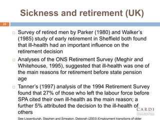 Sickness and retirement (UK)
? Survey of retired men by Parker (1980) and Walker?s
(1985) study of early retirement in Sheffield both found
that ill-health had an important influence on the
retirement decision
? Analyses of the ONS Retirement Survey (Meghir and
Whitehouse, 1995), suggested that ill-health was one of
the main reasons for retirement before state pension
age
? Tanner?s (1997) analysis of the 1994 Retirement Survey
found that 27% of those who left the labour force before
SPA cited their own ill-health as the main reason; a
further 5% attributed the decision to the ill-health of
others
See Lissenburgh, Stephen and Smeaton, Deborah (2003) Employment transitions of older
23
 