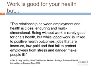 Work is good for your health
but...
The relationship between employment and
health is close, enduring and multi-
dimensional. Being without work is rarely good
for one?s health, but while ?good work? is linked
to positive health outcomes, jobs that are
insecure, low-paid and that fail to protect
employees from stress and danger make
people ill.
- Fair Society Healthy Lives The Marmot Review: Strategic Review of Health
Inequalities in England Post-2010
24
 