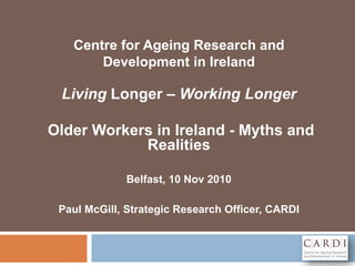Centre for Ageing Research and
Development in Ireland
Living Longer – Working Longer
Older Workers in Ireland - Myths and
Realities
Belfast, 10 Nov 2010
Paul McGill, Strategic Research Officer, CARDI
 