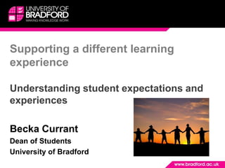 Supporting a different learning experience Understanding student expectations and experiences Becka Currant  Dean of Students University of Bradford  