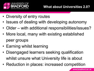 What about Universities 2.0?Diversity of entry routesIssues of dealing with developing autonomyOlder – with additional responsibilities/issues?More local, many with existing established peer groupsEarning whilst learningDisengaged learners seeking qualification whilst unsure what University life is aboutReduction in places: increased competition