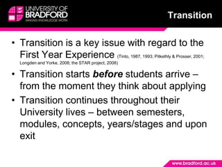 TransitionTransition is a key issue with regard to the First Year Experience (Tinto, 1987, 1993; Pitkethly & Prosser, 2001; Longden and Yorke, 2008; the STAR project, 2008)Transition starts before students arrive – from the moment they think about applyingTransition continues throughout their University lives – between semesters, modules, concepts, years/stages and upon exit 