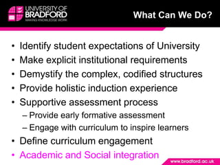 What Can We Do?Identify student expectations of University Make explicit institutional requirementsDemystify the complex, codified structuresProvide holistic induction experienceSupportive assessment processProvide early formative assessmentEngage with curriculum to inspire learnersDefine curriculum engagementAcademic and Social integration 
