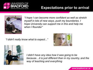 Expectations prior to arrival“I hope I can become more confident as well as stretch myself in lots of new ways, push my boundaries. I hope University can support me in this and help me when I flounder”“I didn't really know what to expect...”I didn’t have any idea how it was going to be because…it is just different than in my country, and the way of teaching and everything 