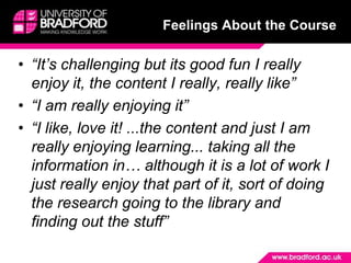 Feelings About the Course“It’s challenging but its good fun I really enjoy it, the content I really, really like”“I am really enjoying it”“I like, love it! ...the content and just I am really enjoying learning... taking all the information in… although it is a lot of work I just really enjoy that part of it, sort of doing the research going to the library and finding out the stuff”