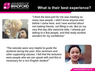 What is their best experience?“I think the best part for me was meeting so many new people. I didn't know anyone else before I came here, and I was worried about not making friends, not fitting in etc. But on my very first day (the welcome talk), I already got talking to a few people, and that really worked wonders for my confidence” “The tutorials were very helpful to guide the students during the year. Also seminars and other supporting classes. I felt that the lecturers were people who we can speak with and this is necessary for a non English student”