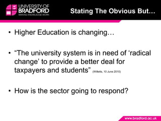 Stating The Obvious But…Higher Education is changing…“The university system is in need of ‘radical change’ to provide a better deal for taxpayers and students” (Willetts, 10 June 2010)How is the sector going to respond?