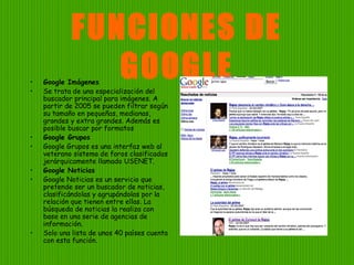 FUNCIONES DE
GOOGLE• Google Imágenes
• Se trata de una especialización del
buscador principal para imágenes. A
partir de 2005 se pueden filtrar según
su tamaño en pequeñas, medianas,
grandes y extra grandes. Además es
posible buscar por formatos
• Google Grupos
• Google Grupos es una interfaz web al
veterano sistema de foros clasificados
jerárquicamente llamado USENET.
• Google Noticias
• Google Noticias es un servicio que
pretende ser un buscador de noticias,
clasificándolas y agrupándolas por la
relación que tienen entre ellas. La
búsqueda de noticias la realiza con
base en una serie de agencias de
información.
• Solo una lista de unos 40 países cuenta
con esta función.
 