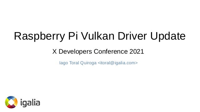 Raspberry Pi Vulkan Driver Update
Iago Toral Quiroga <itoral@igalia.com>
X Developers Conference 2021
 