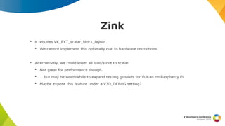 Zink
X Developers Conference
October 2022
• It requires VK_EXT_scalar_block_layout.
• We cannot implement this optimally due to hardware restrictions.
• Alternatively, we could lower all load/store to scalar.
• Not great for performance though.
• … but may be worthwhile to expand testing grounds for Vulkan on Raspberry Pi.
• Maybe expose this feature under a V3D_DEBUG setting?
 