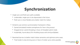 Synchronization
• Single-sync and Multi-sync paths available.
• Undesirable, single-sync to be deprecated in the future.
• Multi-sync is more flexible and a better match for Vulkan.
• Ported to use common synchronization framework in Mesa.
• Gained (emulated) timeline semaphores for free in the process!
• Dropped driver submit threading in favor of threaded submit mode.
• Incidentally, found about CPU throttling issues with drmSyncObjWait.
• Reworked barriers to better match Vulkan semantics and optimize some cases.
• Tried harder to skip binning syncs in favor of render syncs when possible.
X Developers Conference
October 2022
 