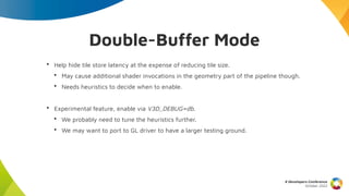 Double-Buffer Mode
• Help hide tile store latency at the expense of reducing tile size.
• May cause additional shader invocations in the geometry part of the pipeline though.
• Needs heuristics to decide when to enable.
• Experimental feature, enable via V3D_DEBUG=db.
• We probably need to tune the heuristics further.
• We may want to port to GL driver to have a larger testing ground.
X Developers Conference
October 2022
 