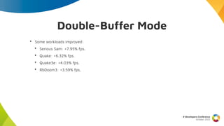 Double-Buffer Mode
X Developers Conference
October 2022
• Some workloads improved:
• Serious Sam: +7.95% fps.
• Quake: +6.32% fps.
• Quake3e: +4.03% fps.
• RbDoom3: +3.59% fps.
 