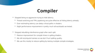 Compiler
X Developers Conference
October 2022
• Stopped being so aggressive trying to hide latency.
• Thread switching and TMU pipelining are quite effective at hiding latency already.
• Over-estimating latency can delay critical paths in shaders.
• Slight performance improvement in pretty much all workloads we tested.
• Stopped rebuilding interference graph after each spill.
• Massive improvement for compile times in spilling shaders.
• We still recompute liveness so we don’t hurt spilling quality.
• We use this mostly to reduce spilling by testing multiple compile strategies.
 