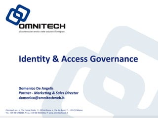 L’Eccellenza	
 nei	
 servizi	
 e	
 nelle	
 soluzioni	
 IT	
 integrate.	
 




                            Iden%ty	
 &	
 Access	
 Governance	
 

                           Domenico	
 De	
 Angelis	
 
                           Partner	
 -­‐	
 Marke)ng	
 &	
 Sales	
 Director	
 
                           domenico@omnitechweb.it	
 


Omnitech	
 s.r.l.	
 •	
 	
 Via	
 Fiume	
 Giallo,	
 	
 3	
 -­‐	
 00144	
 Roma	
 	
 •	
 	
 Via	
 dei	
 Bossi,	
 7	
 	
 -­‐	
 	
 20121	
 Milano	
 
Tel.:	
 +39	
 06	
 6782586	
 •	
 Fax.:	
 +39	
 06	
 99331512	
 •	
 www.omnitechweb.it	
 
 