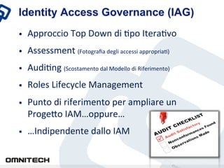 Identity Access Governance (IAG)
•    Approccio	
 Top	
 Down	
 di	
 Xpo	
 IteraXvo	
 
•    Assessment	
 (Fotograﬁa	
 degli	
 accessi	
 appropriaX)	
 
•    AudiXng	
 (Scostamento	
 dal	
 Modello	
 di	
 Riferimento)	
 
•    Roles	
 Lifecycle	
 Management	
 
•    Punto	
 di	
 riferimento	
 per	
 ampliare	
 un	
 
     ProgeZo	
 IAM…oppure…	
 
•    …Indipendente	
 dallo	
 IAM	
 
 