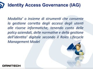 Identity Access Governance (IAG)

Modalita’	
  o	
  insieme	
  di	
  strumen0	
  che	
  consente	
 
la	
  ges0one	
  corre4a	
  degli	
  accessi	
  degli	
  uten0	
 
alle	
  risorse	
  informa0che,	
  tenendo	
  conto	
  delle	
 
policy	
 aziendali,	
 delle	
 norma0ve	
 e	
 della	
 ges0one	
 
dell’iden0ta’	
  digitale	
  secondo	
  il	
  Roles	
  Lifecycle	
 
Management	
 Model	
 
 