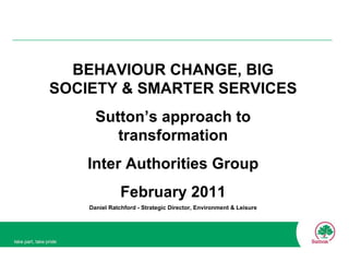 BEHAVIOUR CHANGE, BIG SOCIETY & SMARTER SERVICES Sutton’s approach to transformation Inter Authorities Group February 2011 Daniel Ratchford - Strategic Director, Environment & Leisure 