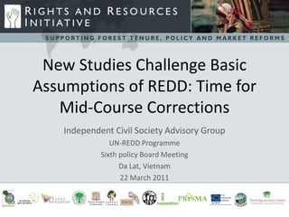 New Studies Challenge Basic
Assumptions of REDD: Time for
             -s
   Mid-Course Corrections
    Independent Civil Society Advisory Group
                UN-REDD Programme
             Sixth policy Board Meeting
                   Da Lat, Vietnam
                   22 March 2011
 