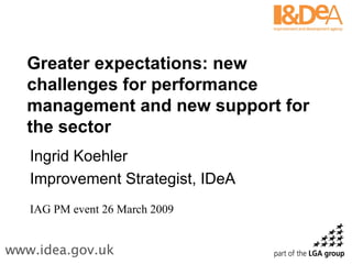 Greater expectations: new challenges for performance management and new support for the sector Ingrid Koehler Improvement Strategist, IDeA IAG PM event 26 March 2009 