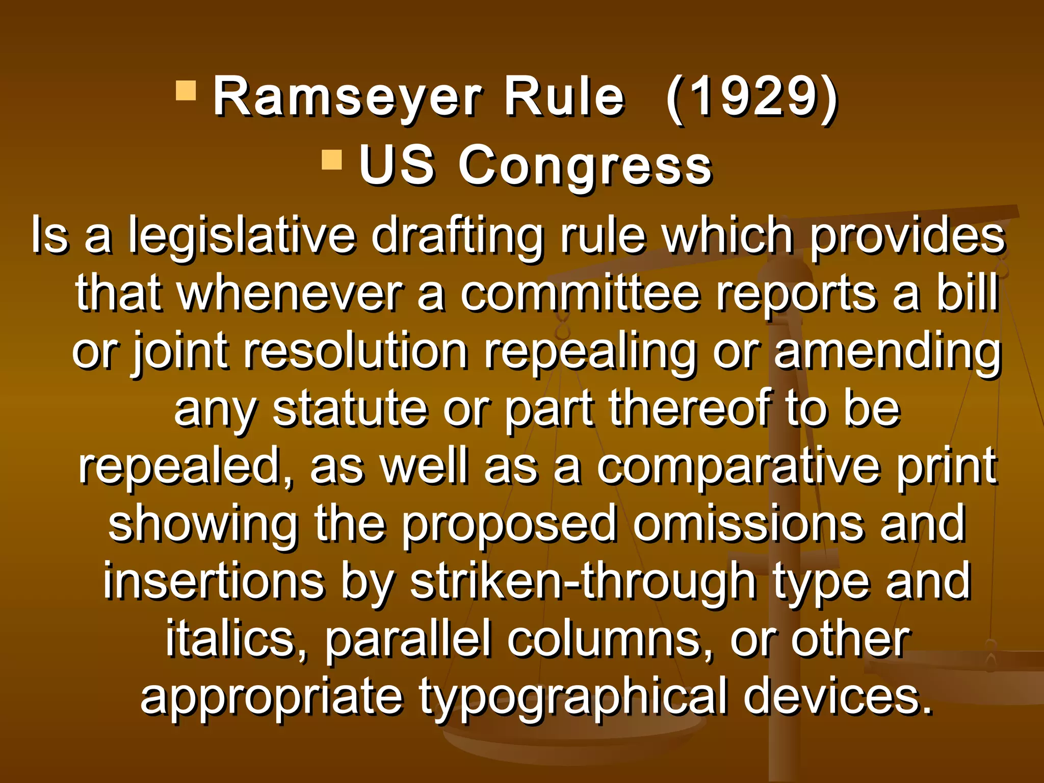 Ramseyer Rule (1929)
 US Congress
Is a legislative drafting rule which provides
that whenever a committee reports a bill
or joint resolution repealing or amending
any statute or part thereof to be
repealed, as well as a comparative print
showing the proposed omissions and
insertions by striken-through type and
italics, parallel columns, or other
appropriate typographical devices.


 