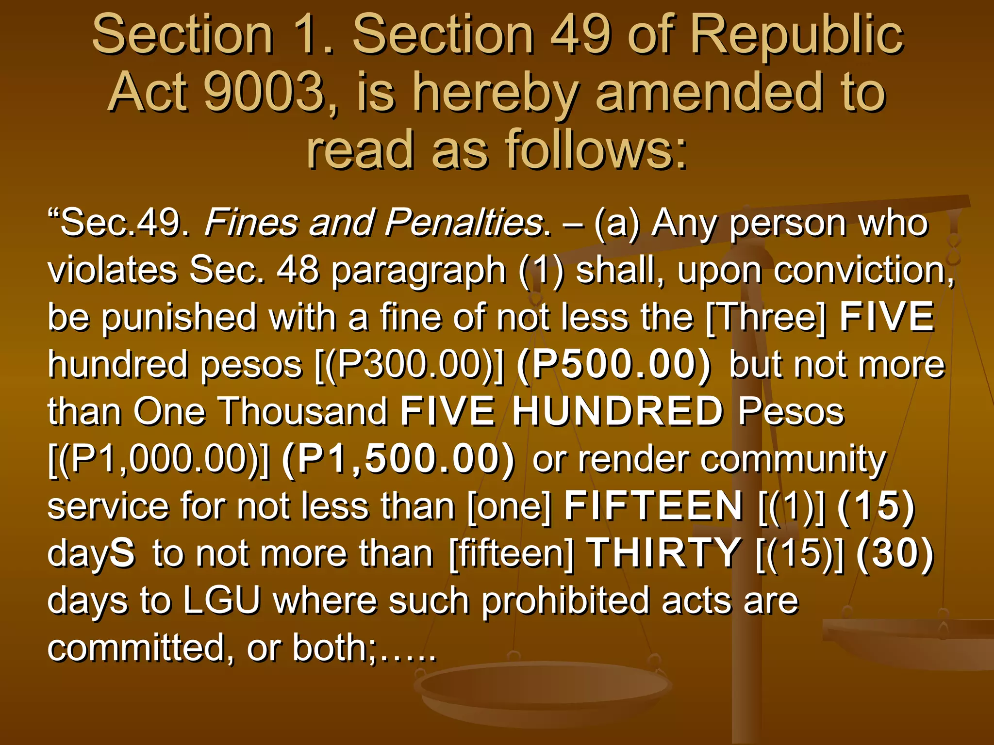 Section 1. Section 49 of Republic
Act 9003, is hereby amended to
read as follows:
“Sec.49. Fines and Penalties. – (a) Any person who
violates Sec. 48 paragraph (1) shall, upon conviction,
be punished with a fine of not less the [Three] FIVE
hundred pesos [(P300.00)] (P500.00) but not more
than One Thousand FIVE HUNDRED Pesos
[(P1,000.00)] (P1,500.00) or render community
service for not less than [one] FIFTEEN [(1)] (15)
dayS to not more than [fifteen] THIRTY [(15)] (30)
days to LGU where such prohibited acts are
committed, or both;…..

 