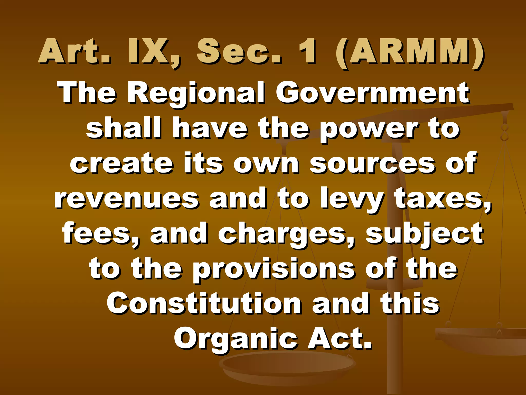 Art. IX, Sec. 1 (ARMM)

The Regional Government
shall have the power to
create its own sources of
revenues and to levy taxes,
fees, and charges, subject
to the provisions of the
Constitution and this
Organic Act.

 