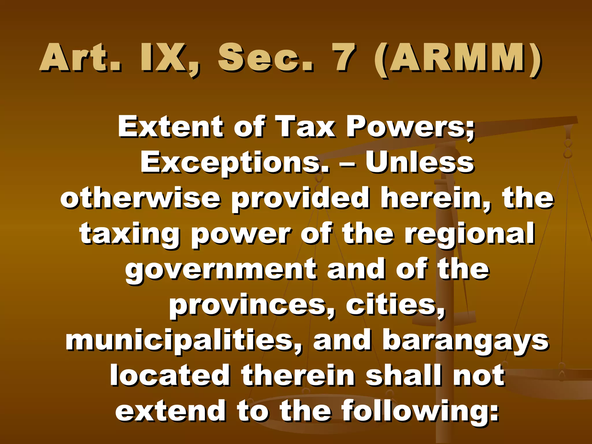 Art. IX, Sec. 7 (ARMM )
Extent of Tax Powers;
Exceptions. – Unless
otherwise provided herein, the
taxing power of the regional
government and of the
provinces, cities,
municipalities, and barangays
located therein shall not
extend to the following:

 