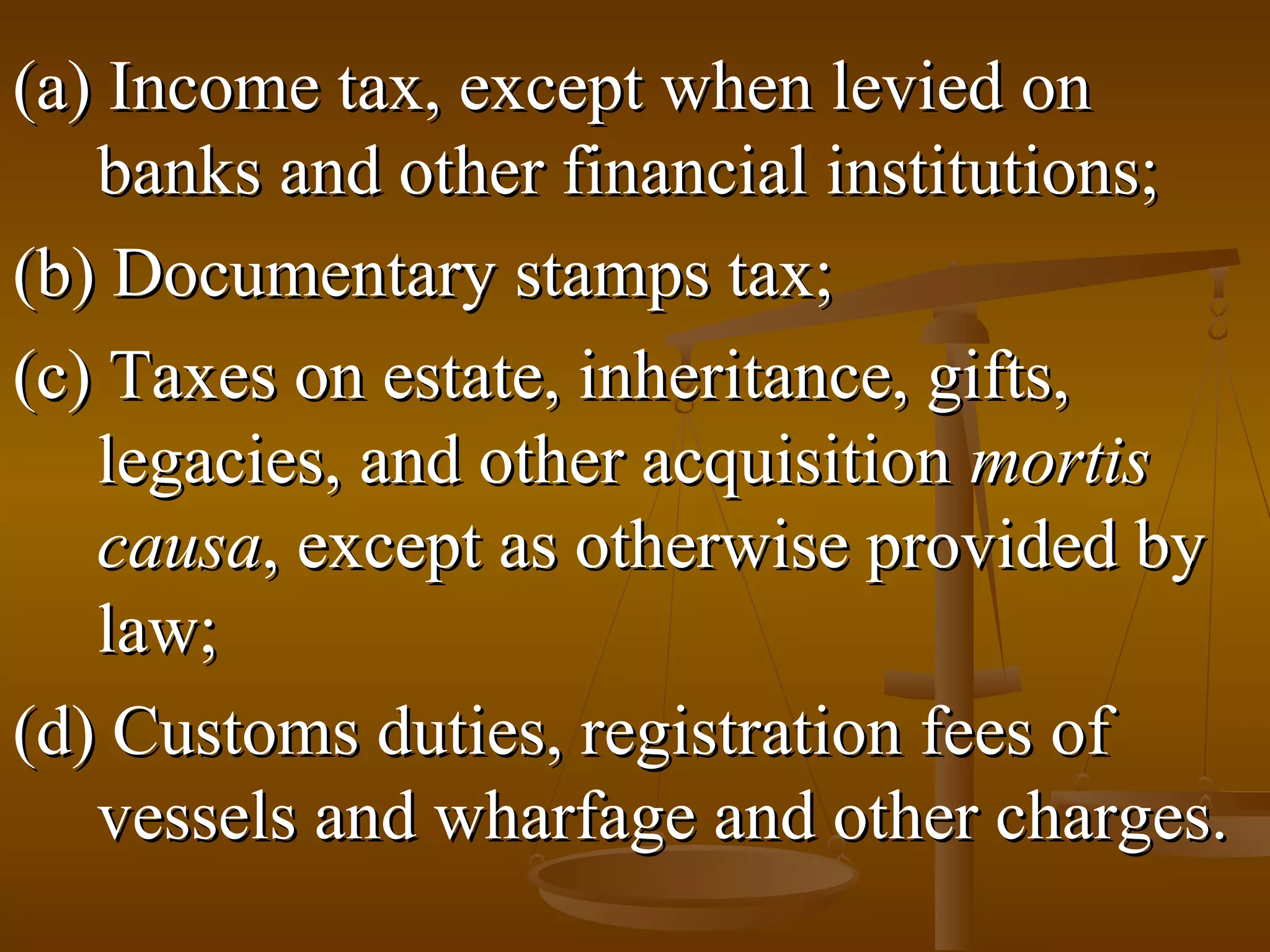 (a) Income tax, except when levied on
banks and other financial institutions;
(b) Documentary stamps tax;
(c) Taxes on estate, inheritance, gifts,
legacies, and other acquisition mortis
causa, except as otherwise provided by
law;
(d) Customs duties, registration fees of
vessels and wharfage and other charges.

 
