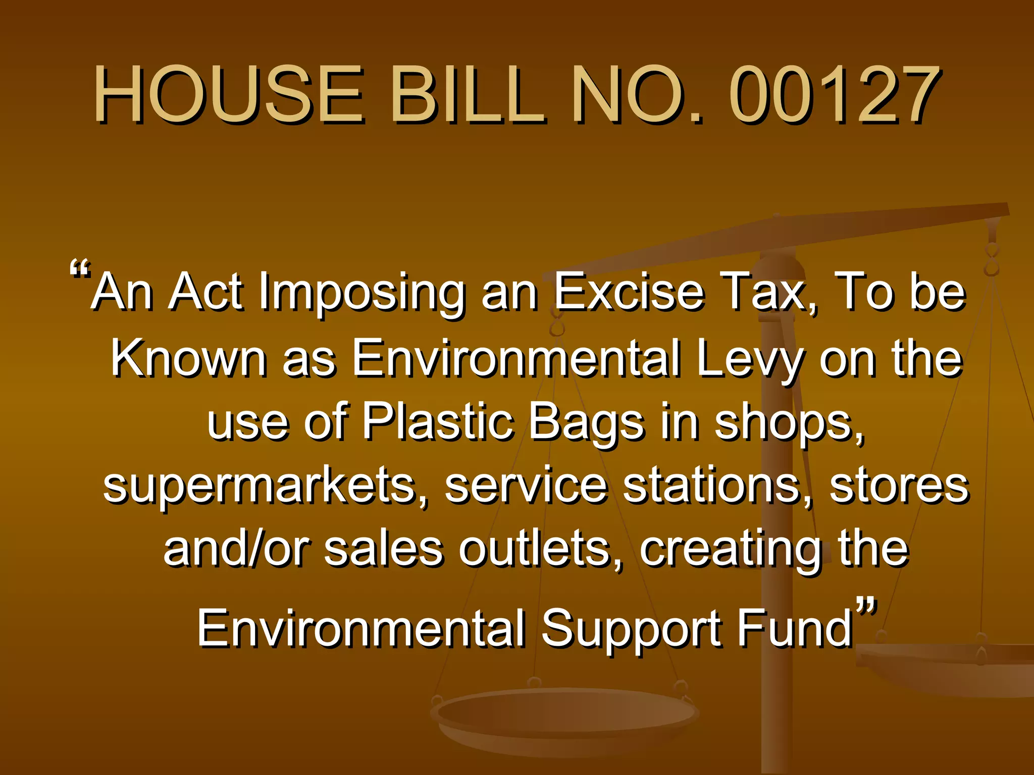 HOUSE BILL NO. 00127
“An Act Imposing an Excise Tax, To be

Known as Environmental Levy on the
use of Plastic Bags in shops,
supermarkets, service stations, stores
and/or sales outlets, creating the
Environmental Support Fund”

 
