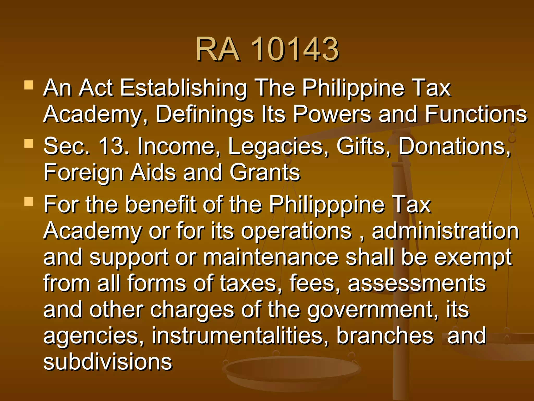 RA 10143






An Act Establishing The Philippine Tax
Academy, Definings Its Powers and Functions
Sec. 13. Income, Legacies, Gifts, Donations,
Foreign Aids and Grants
For the benefit of the Philipppine Tax
Academy or for its operations , administration
and support or maintenance shall be exempt
from all forms of taxes, fees, assessments
and other charges of the government, its
agencies, instrumentalities, branches and
subdivisions

 
