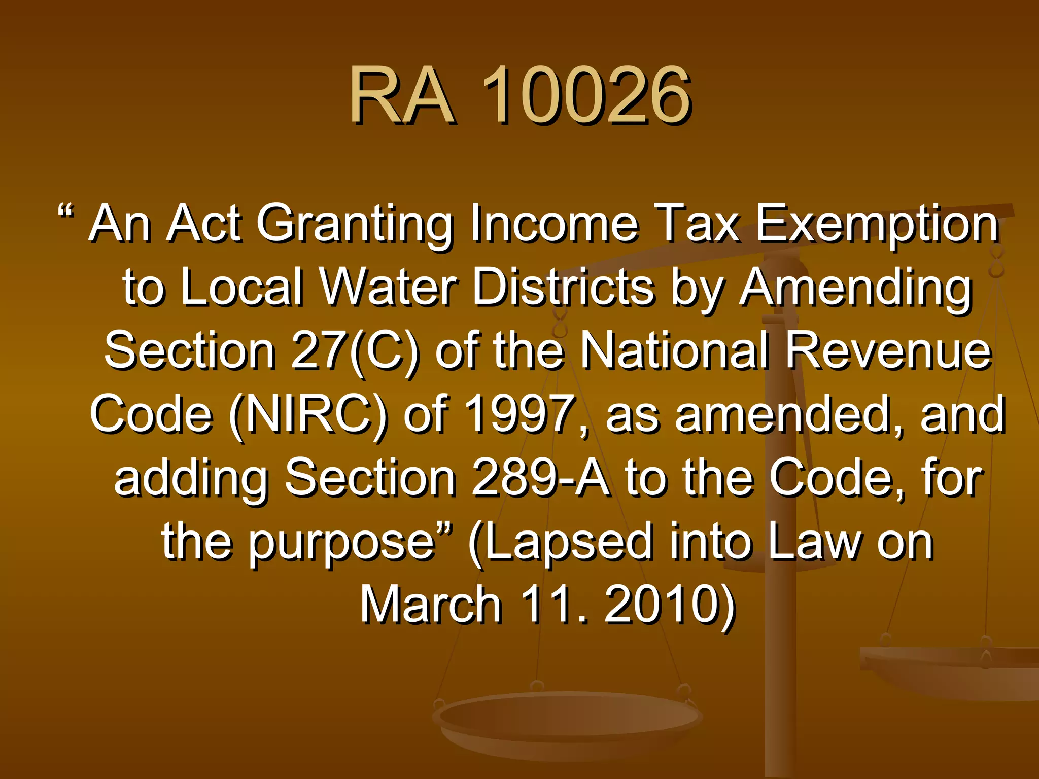RA 10026
“ An Act Granting Income Tax Exemption
to Local Water Districts by Amending
Section 27(C) of the National Revenue
Code (NIRC) of 1997, as amended, and
adding Section 289-A to the Code, for
the purpose” (Lapsed into Law on
March 11. 2010)

 