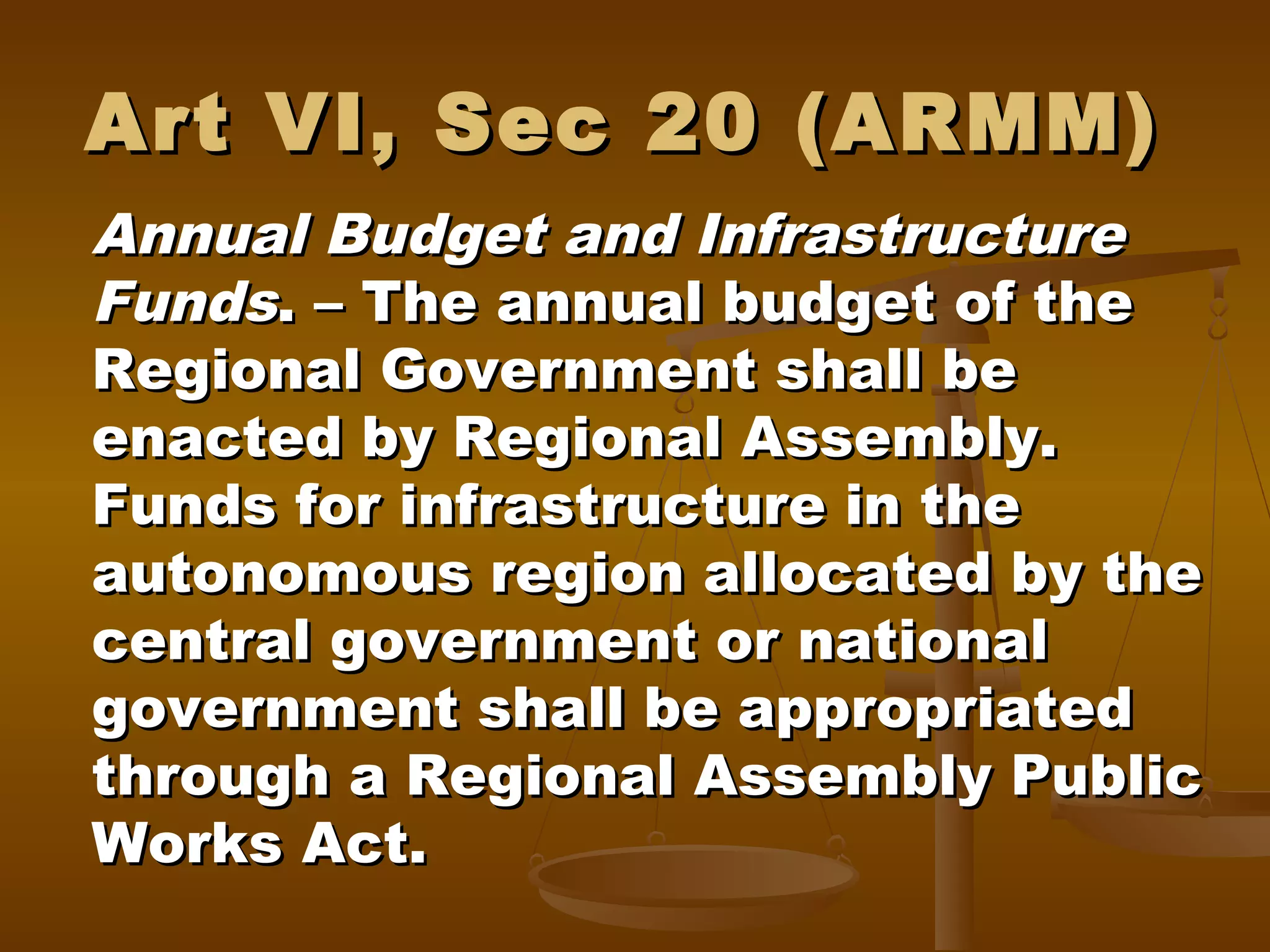 Art VI, Sec 20 (ARMM)
Annual Budget and Infrastructure
Funds. – The annual budget of the
Regional Government shall be
enacted by Regional Assembly.
Funds for infrastructure in the
autonomous region allocated by the
central government or national
government shall be appropriated
through a Regional Assembly Public
Works Act.

 