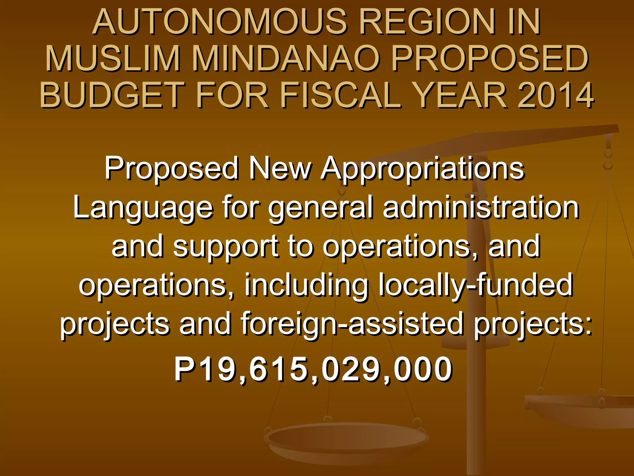AUTONOMOUS REGION IN
MUSLIM MINDANAO PROPOSED
BUDGET FOR FISCAL YEAR 2014
Proposed New Appropriations
Language for general administration
and support to operations, and
operations, including locally-funded
projects and foreign-assisted projects:
P19,615,029,000

 