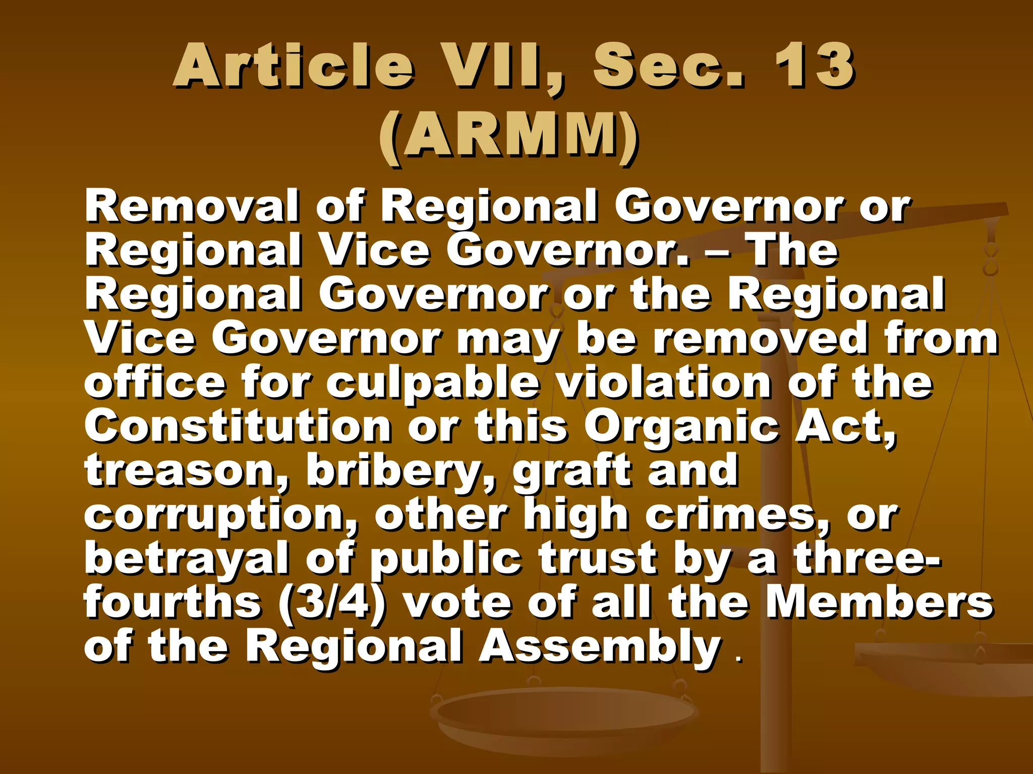 Article VII, Sec. 13
(ARM M)

Removal of Regional Governor or
Regional Vice Governor. – The
Regional Governor or the Regional
Vice Governor may be removed from
office for culpable violation of the
Constitution or this Organic Act,
treason, bribery, graft and
corruption, other high crimes, or
betrayal of public trust by a threefourths (3/4) vote of all the Members
of the Regional Assembly .

 