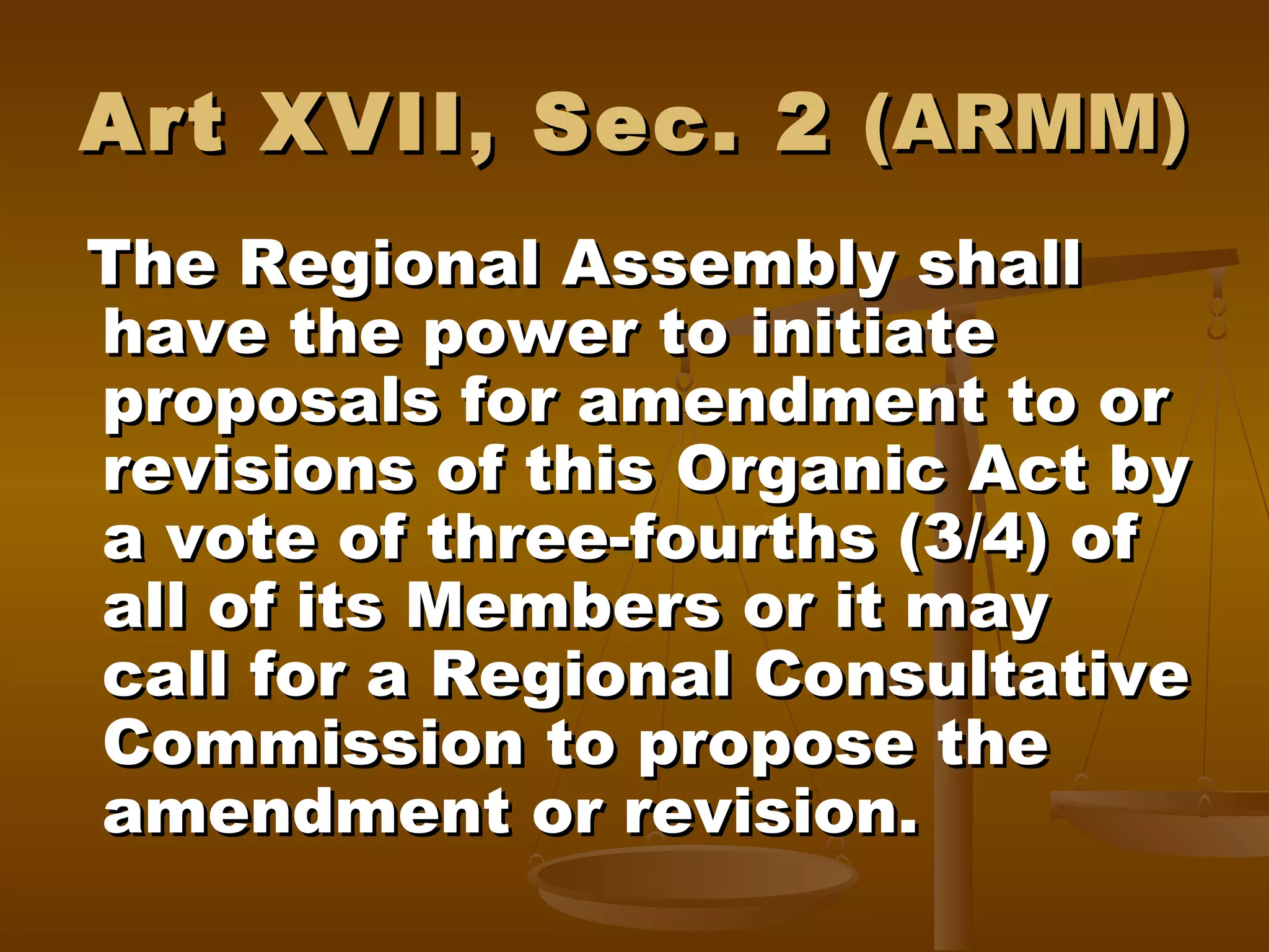 Art XVII, Sec. 2 (ARMM)
The Regional Assembly shall
have the power to initiate
proposals for amendment to or
revisions of this Organic Act by
a vote of three-fourths (3/4) of
all of its Members or it may
call for a Regional Consultative
Commission to propose the
amendment or revision.

 