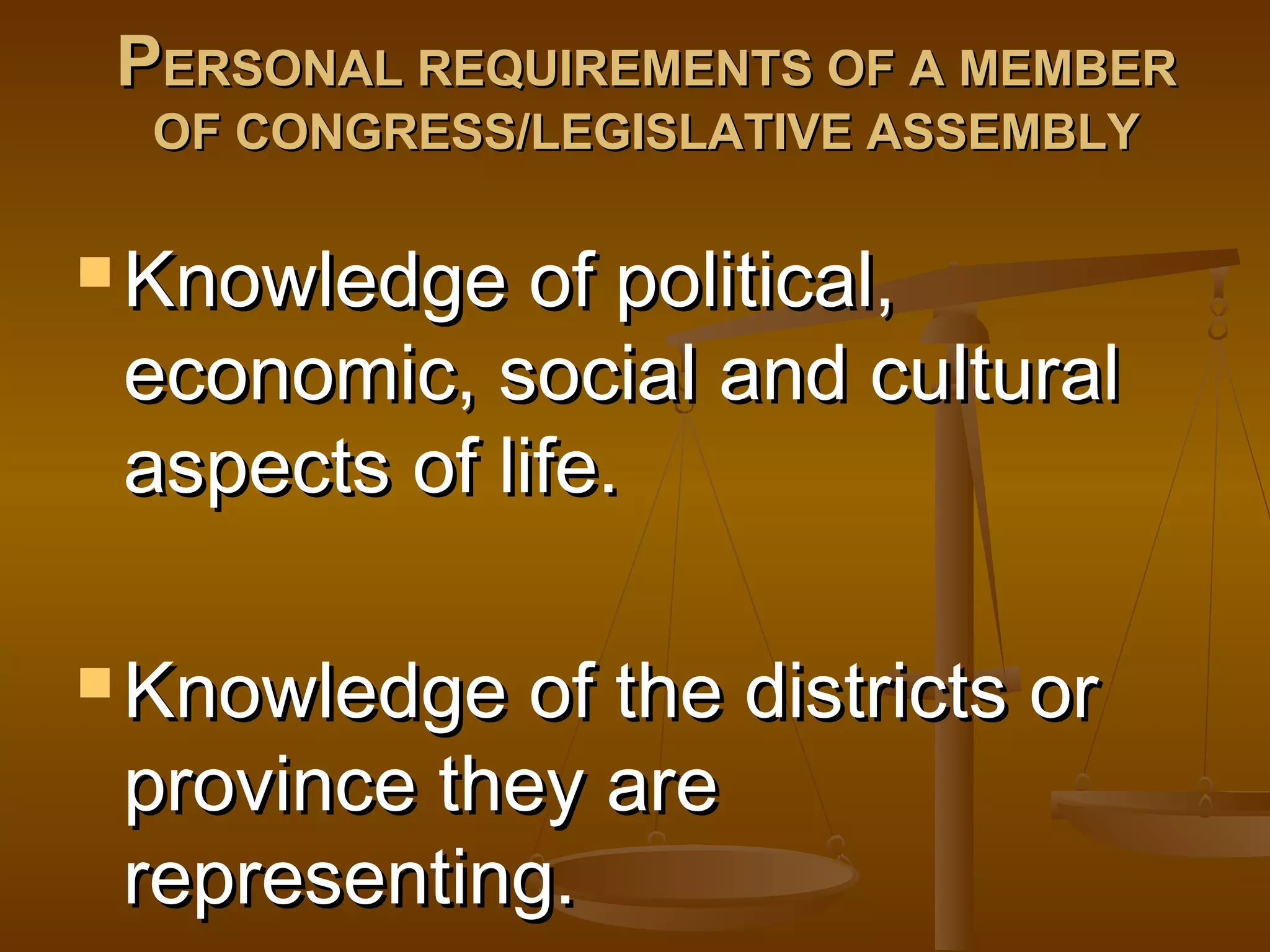 PERSONAL REQUIREMENTS OF A MEMBER
OF CONGRESS/LEGISLATIVE ASSEMBLY

 Knowledge

of political,
economic, social and cultural
aspects of life.

 Knowledge

of the districts or
province they are
representing.

 