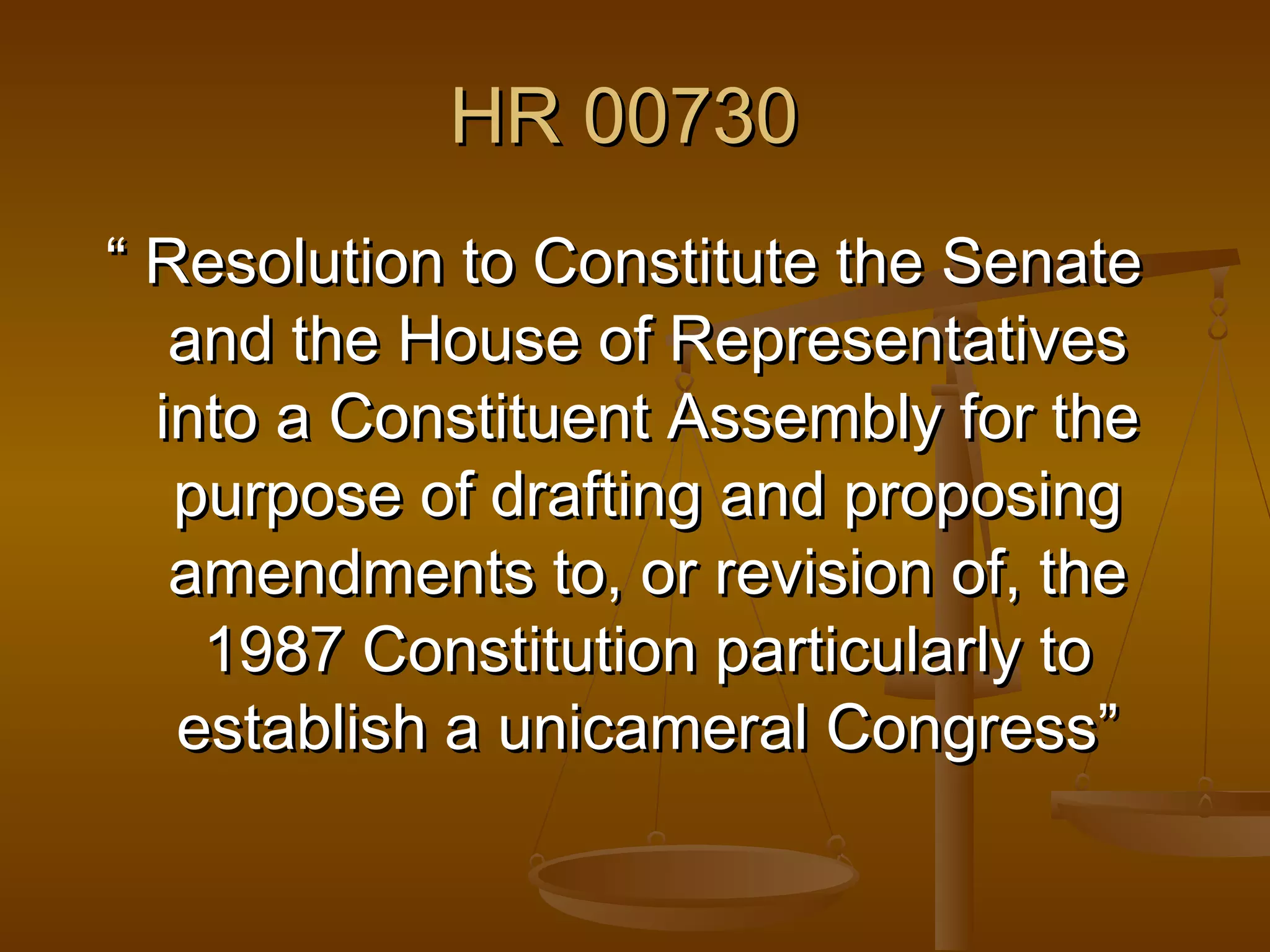 HR 00730
“ Resolution to Constitute the Senate
and the House of Representatives
into a Constituent Assembly for the
purpose of drafting and proposing
amendments to, or revision of, the
1987 Constitution particularly to
establish a unicameral Congress”

 