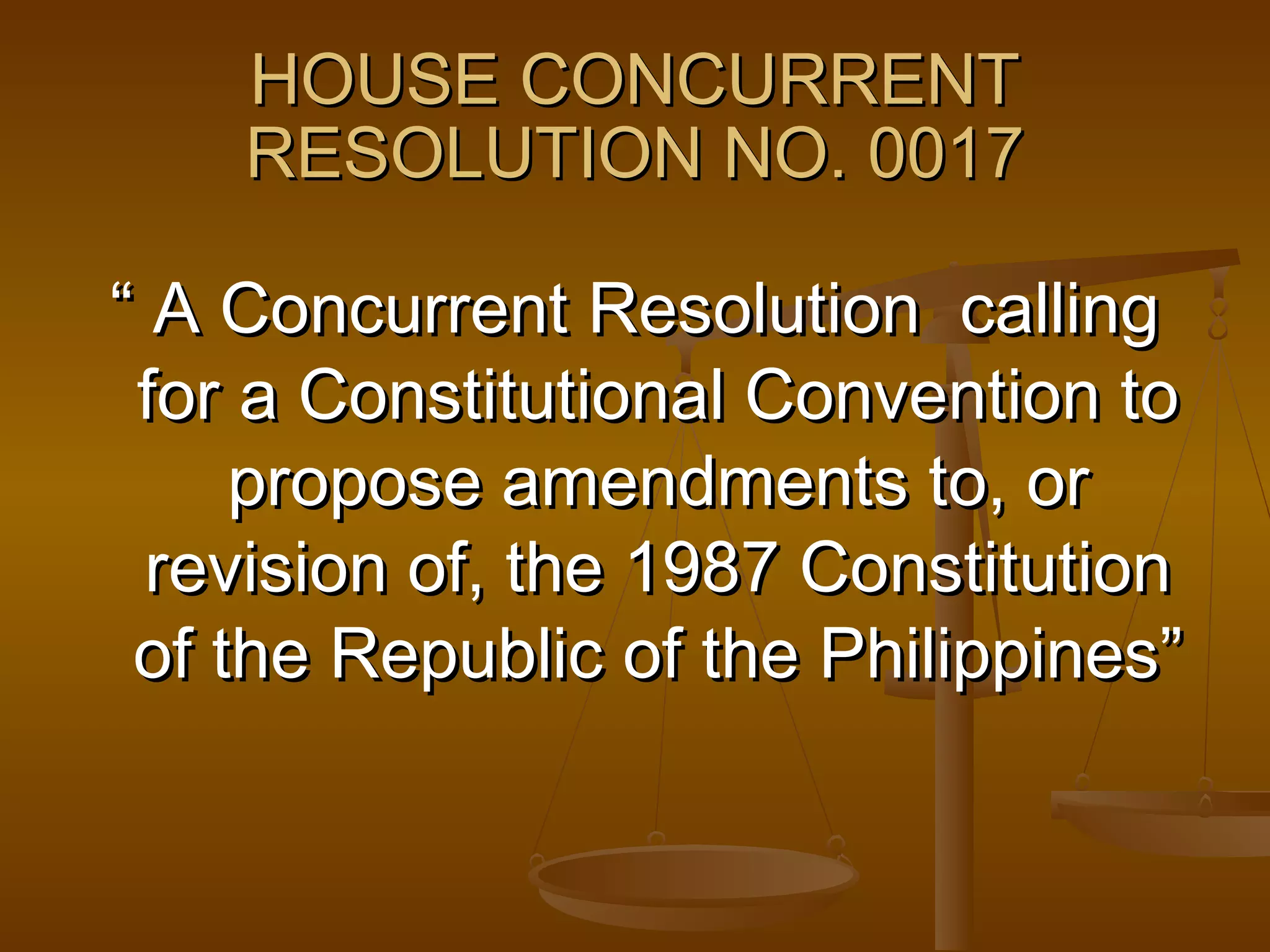 HOUSE CONCURRENT
RESOLUTION NO. 0017
“ A Concurrent Resolution calling
for a Constitutional Convention to
propose amendments to, or
revision of, the 1987 Constitution
of the Republic of the Philippines”

 